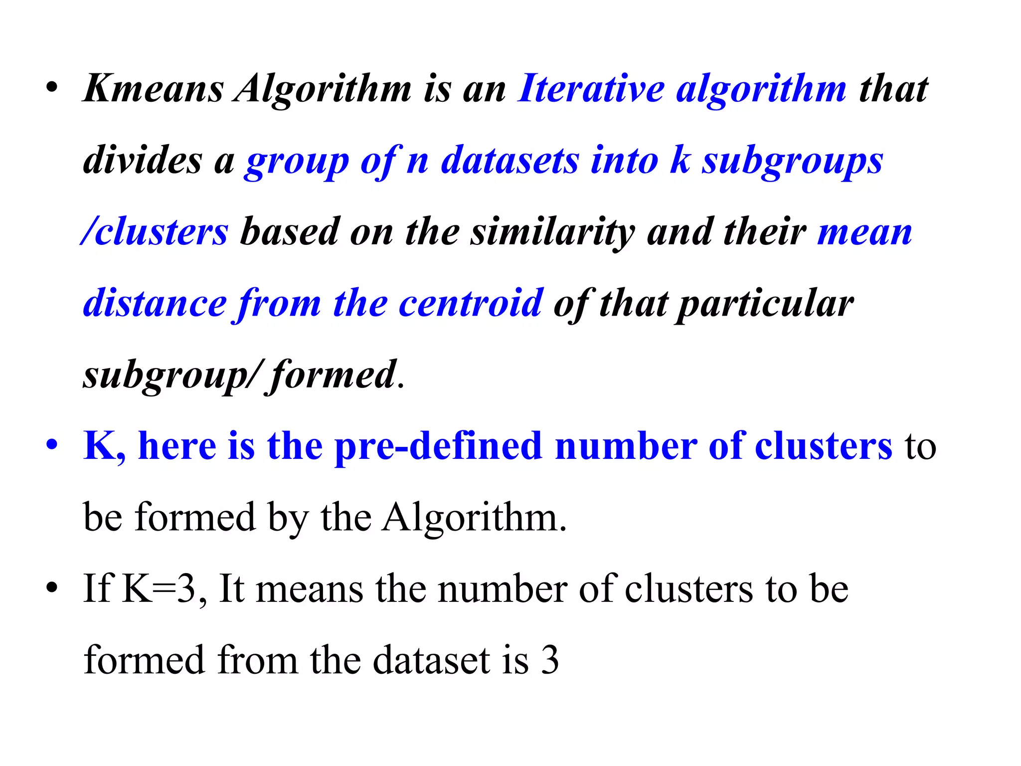 • Kmeans Algorithm is an Iterative algorithm that
divides a group of n datasets into k subgroups
/clusters based on the similarity and their mean
distance from the centroid of that particular
subgroup/ formed.
• K, here is the pre-defined number of clusters to
be formed by the Algorithm.
• If K=3, It means the number of clusters to be
formed from the dataset is 3
 