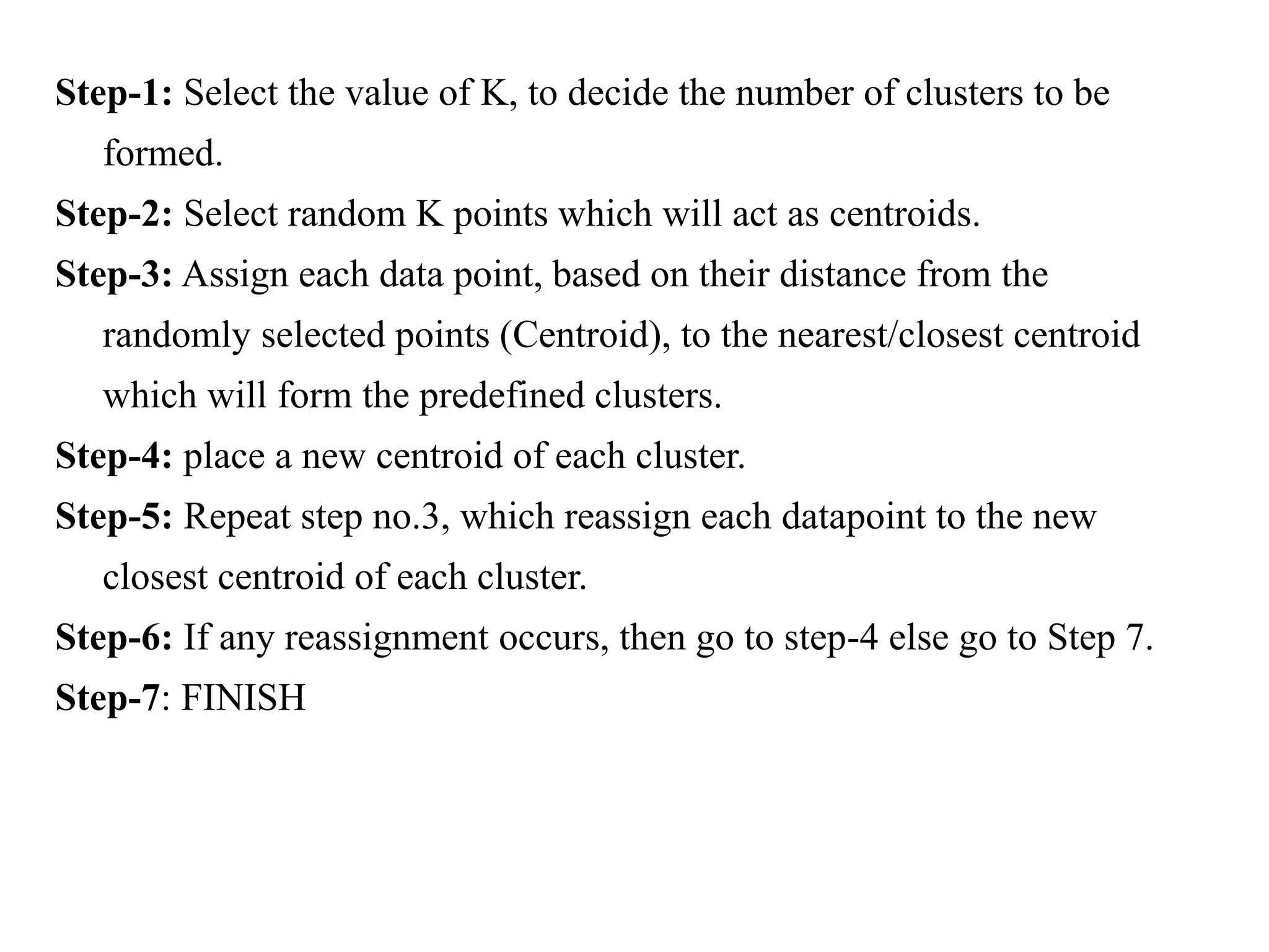 Step-1: Select the value of K, to decide the number of clusters to be
formed.
Step-2: Select random K points which will act as centroids.
Step-3: Assign each data point, based on their distance from the
randomly selected points (Centroid), to the nearest/closest centroid
which will form the predefined clusters.
Step-4: place a new centroid of each cluster.
Step-5: Repeat step no.3, which reassign each datapoint to the new
closest centroid of each cluster.
Step-6: If any reassignment occurs, then go to step-4 else go to Step 7.
Step-7: FINISH
 