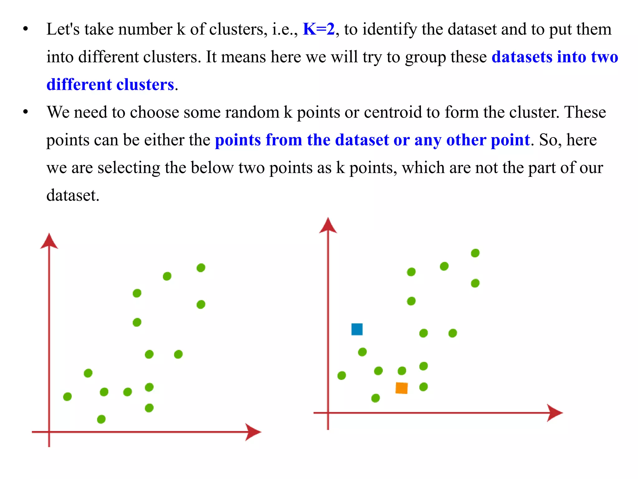 • Let's take number k of clusters, i.e., K=2, to identify the dataset and to put them
into different clusters. It means here we will try to group these datasets into two
different clusters.
• We need to choose some random k points or centroid to form the cluster. These
points can be either the points from the dataset or any other point. So, here
we are selecting the below two points as k points, which are not the part of our
dataset.
 