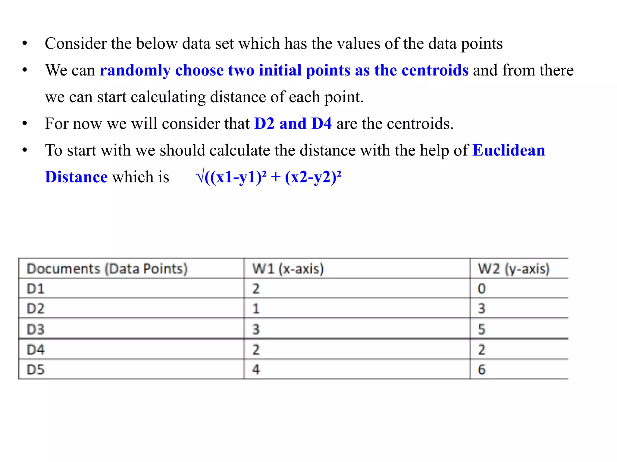 • Consider the below data set which has the values of the data points
• We can randomly choose two initial points as the centroids and from there
we can start calculating distance of each point.
• For now we will consider that D2 and D4 are the centroids.
• To start with we should calculate the distance with the help of Euclidean
Distance which is √((x1-y1)² + (x2-y2)²
 