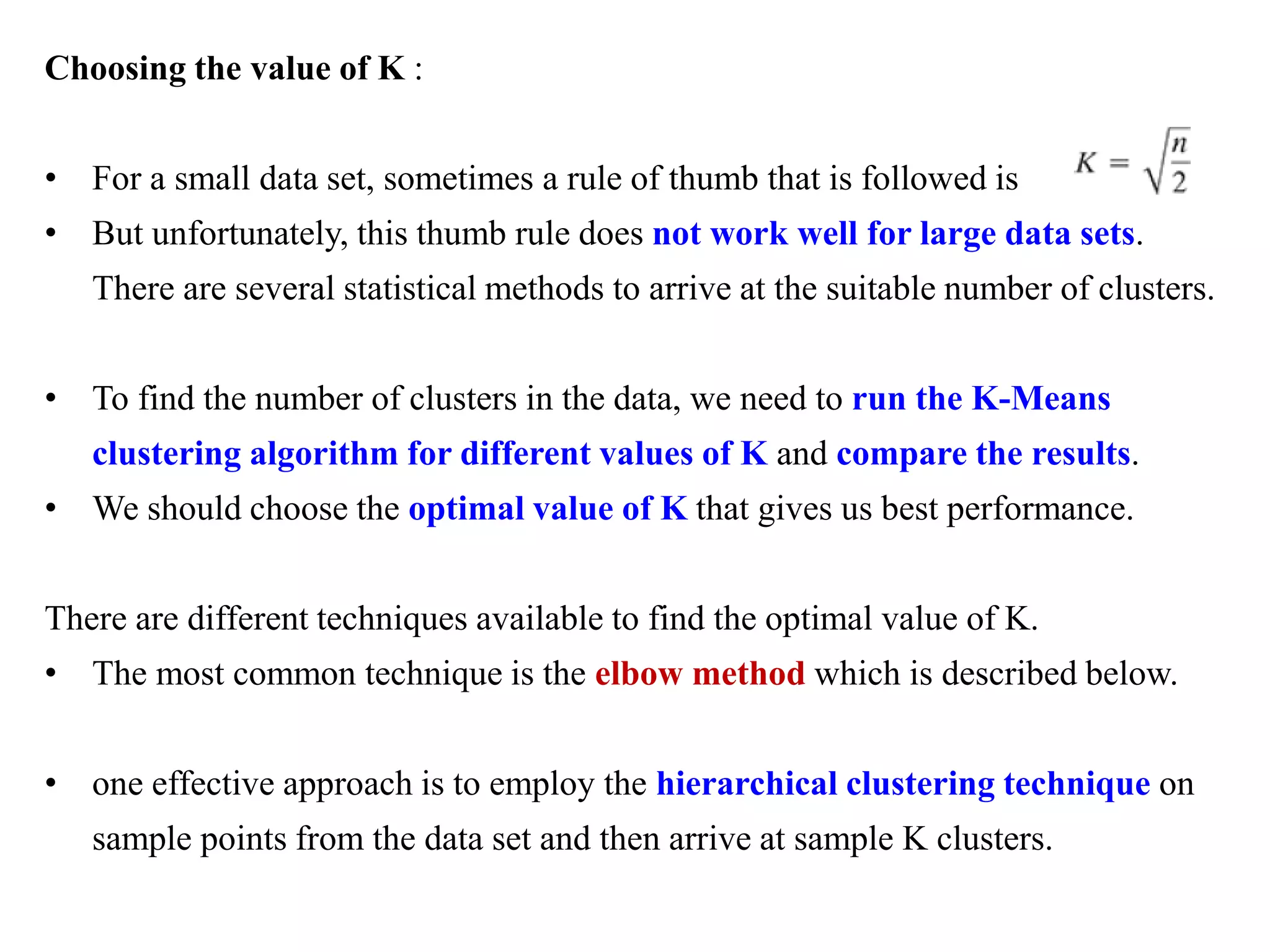 Choosing the value of K :
• For a small data set, sometimes a rule of thumb that is followed is
• But unfortunately, this thumb rule does not work well for large data sets.
There are several statistical methods to arrive at the suitable number of clusters.
• To find the number of clusters in the data, we need to run the K-Means
clustering algorithm for different values of K and compare the results.
• We should choose the optimal value of K that gives us best performance.
There are different techniques available to find the optimal value of K.
• The most common technique is the elbow method which is described below.
• one effective approach is to employ the hierarchical clustering technique on
sample points from the data set and then arrive at sample K clusters.
 