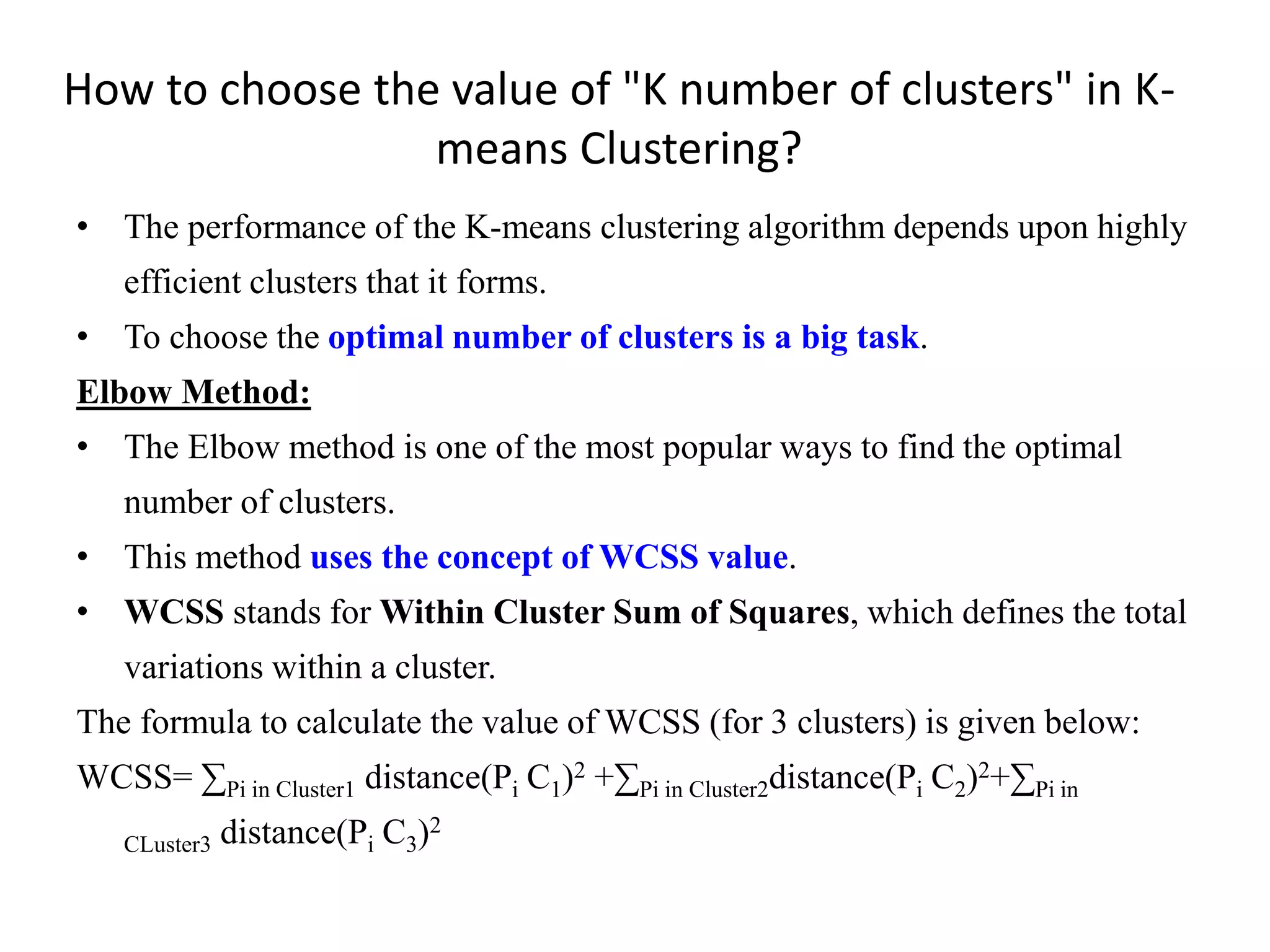 How to choose the value of "K number of clusters" in K-
means Clustering?
• The performance of the K-means clustering algorithm depends upon highly
efficient clusters that it forms.
• To choose the optimal number of clusters is a big task.
Elbow Method:
• The Elbow method is one of the most popular ways to find the optimal
number of clusters.
• This method uses the concept of WCSS value.
• WCSS stands for Within Cluster Sum of Squares, which defines the total
variations within a cluster.
The formula to calculate the value of WCSS (for 3 clusters) is given below:
WCSS= ∑Pi in Cluster1 distance(Pi C1)2 +∑Pi in Cluster2distance(Pi C2)2+∑Pi in
CLuster3 distance(Pi C3)2
 