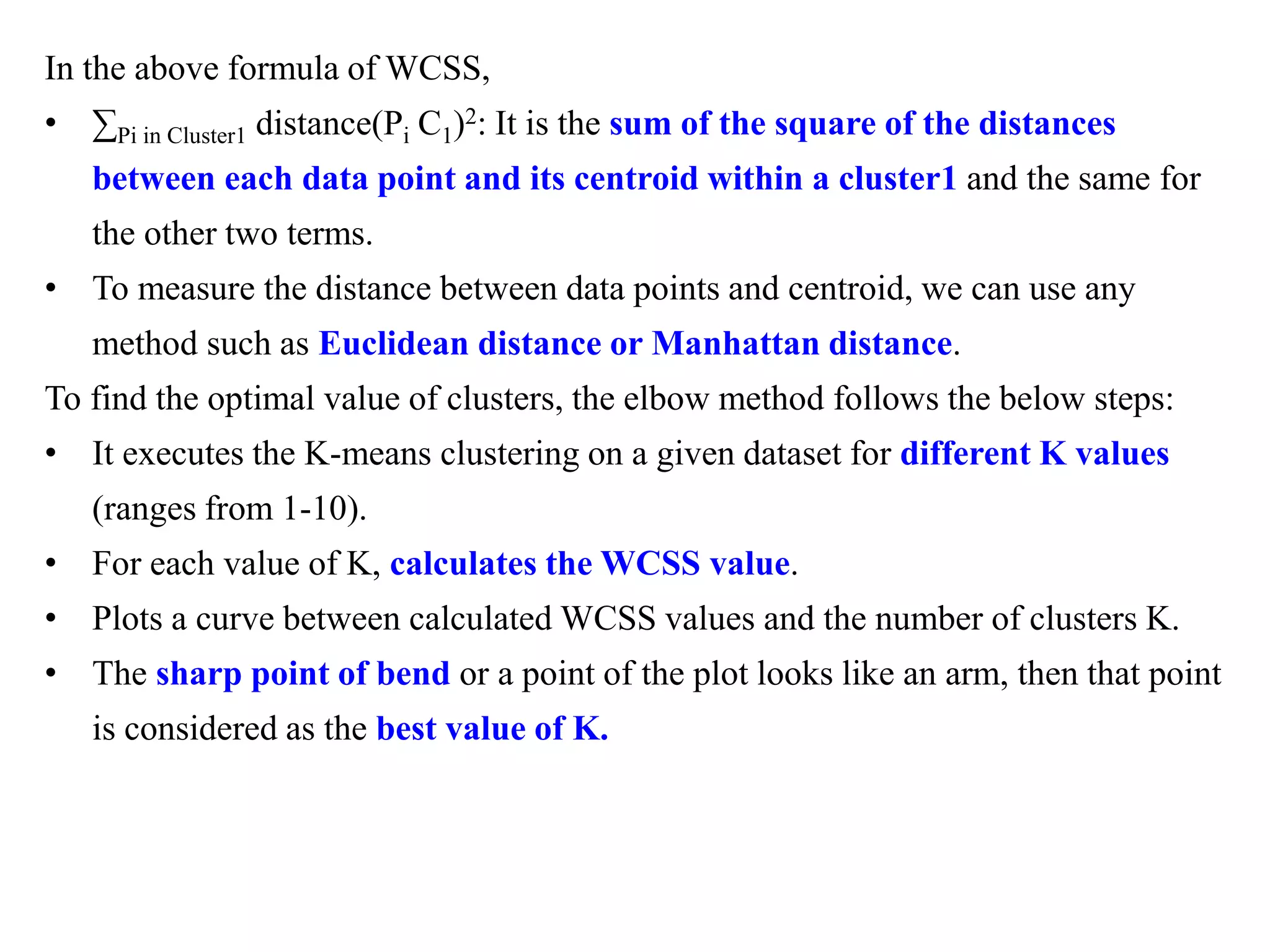 In the above formula of WCSS,
• ∑Pi in Cluster1 distance(Pi C1)2: It is the sum of the square of the distances
between each data point and its centroid within a cluster1 and the same for
the other two terms.
• To measure the distance between data points and centroid, we can use any
method such as Euclidean distance or Manhattan distance.
To find the optimal value of clusters, the elbow method follows the below steps:
• It executes the K-means clustering on a given dataset for different K values
(ranges from 1-10).
• For each value of K, calculates the WCSS value.
• Plots a curve between calculated WCSS values and the number of clusters K.
• The sharp point of bend or a point of the plot looks like an arm, then that point
is considered as the best value of K.
 