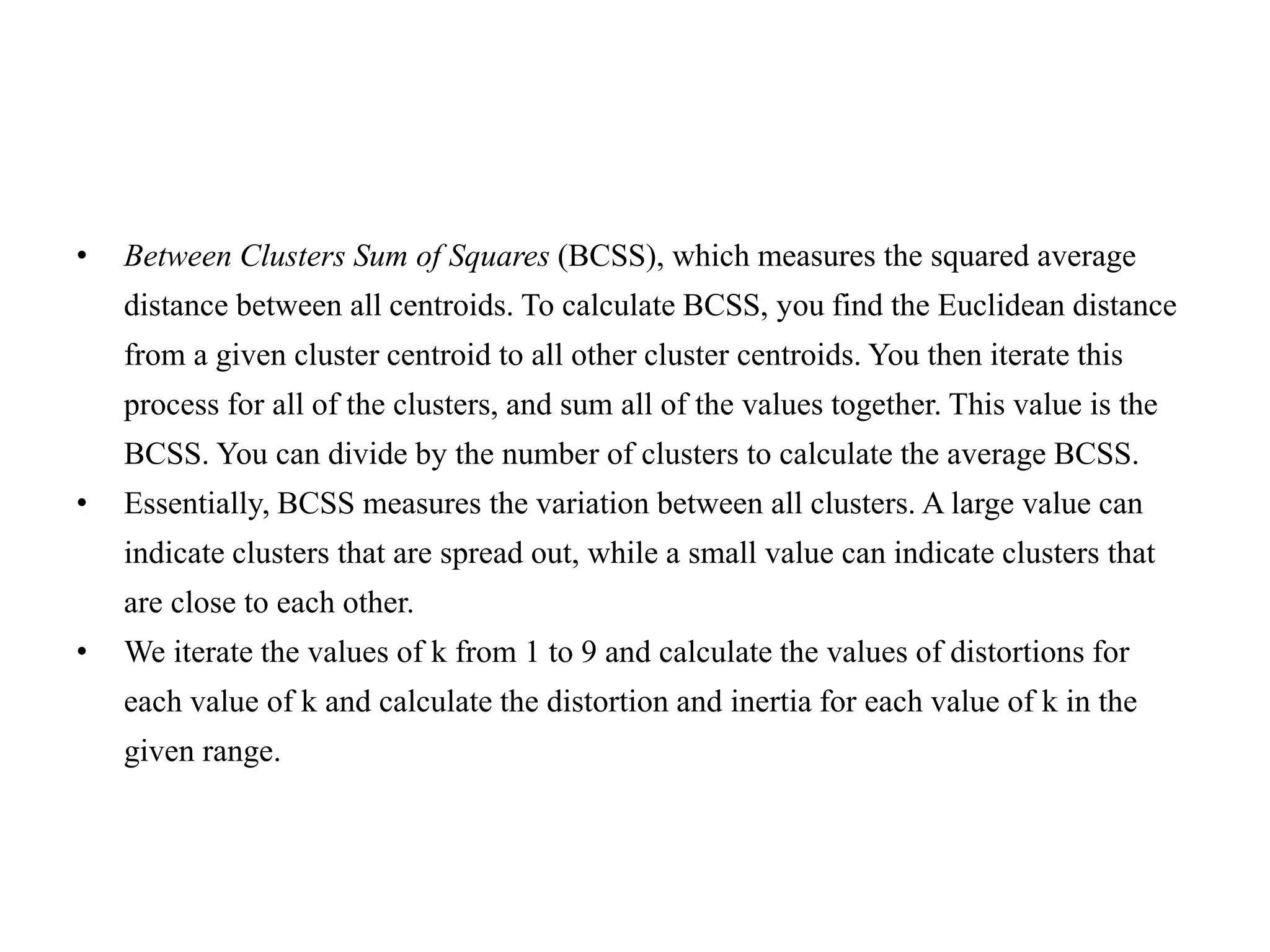 • Between Clusters Sum of Squares (BCSS), which measures the squared average
distance between all centroids. To calculate BCSS, you find the Euclidean distance
from a given cluster centroid to all other cluster centroids. You then iterate this
process for all of the clusters, and sum all of the values together. This value is the
BCSS. You can divide by the number of clusters to calculate the average BCSS.
• Essentially, BCSS measures the variation between all clusters. A large value can
indicate clusters that are spread out, while a small value can indicate clusters that
are close to each other.
• We iterate the values of k from 1 to 9 and calculate the values of distortions for
each value of k and calculate the distortion and inertia for each value of k in the
given range.
 
