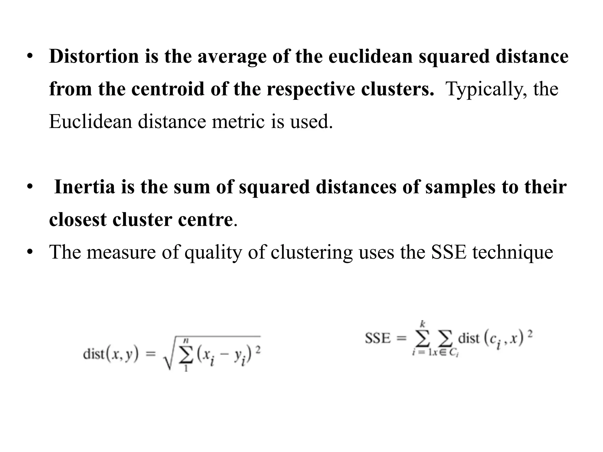 • Distortion is the average of the euclidean squared distance
from the centroid of the respective clusters. Typically, the
Euclidean distance metric is used.
• Inertia is the sum of squared distances of samples to their
closest cluster centre.
• The measure of quality of clustering uses the SSE technique
 
