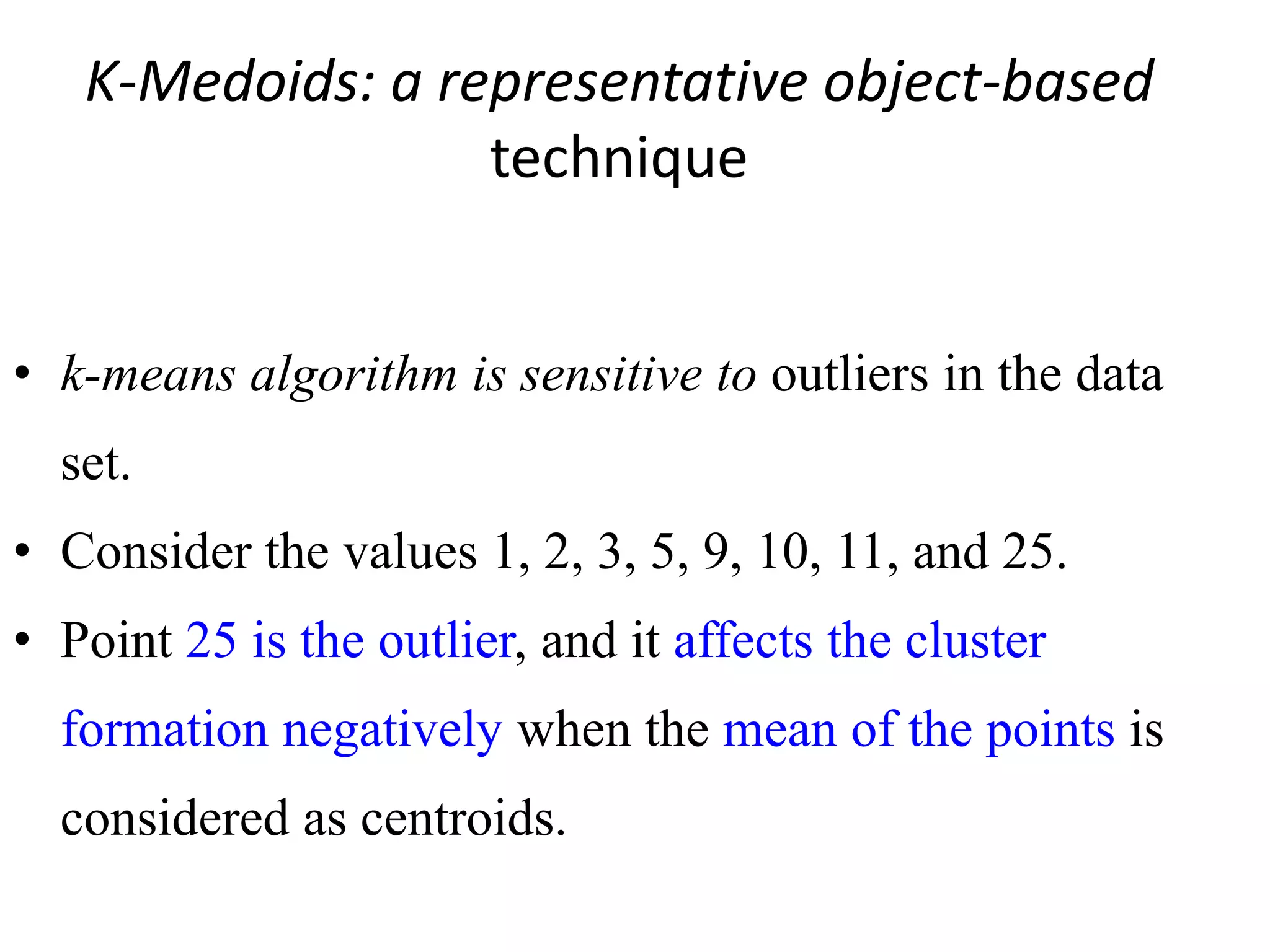 K-Medoids: a representative object-based
technique
• k-means algorithm is sensitive to outliers in the data
set.
• Consider the values 1, 2, 3, 5, 9, 10, 11, and 25.
• Point 25 is the outlier, and it affects the cluster
formation negatively when the mean of the points is
considered as centroids.
 