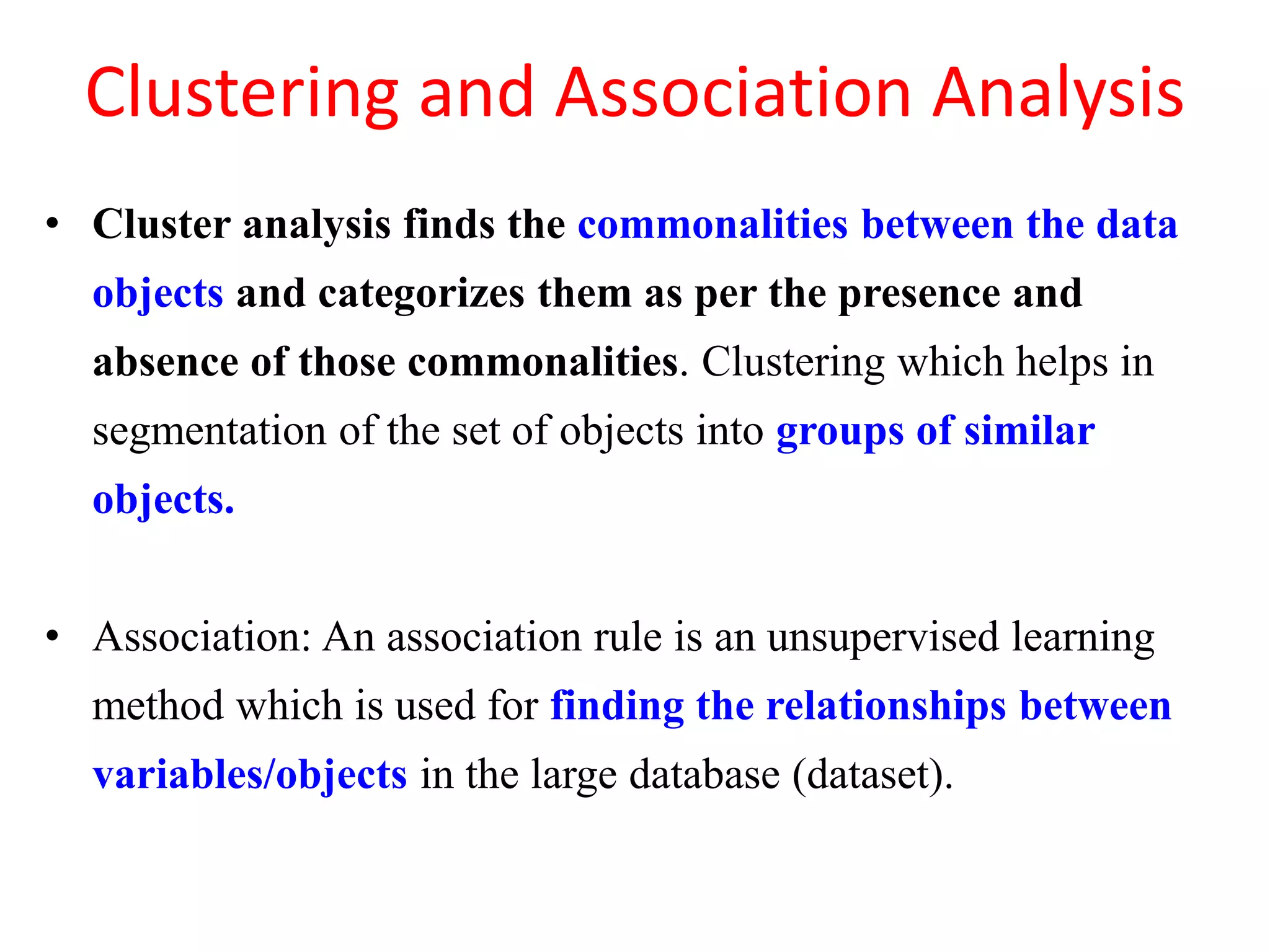 Clustering and Association Analysis
• Cluster analysis finds the commonalities between the data
objects and categorizes them as per the presence and
absence of those commonalities. Clustering which helps in
segmentation of the set of objects into groups of similar
objects.
• Association: An association rule is an unsupervised learning
method which is used for finding the relationships between
variables/objects in the large database (dataset).
 