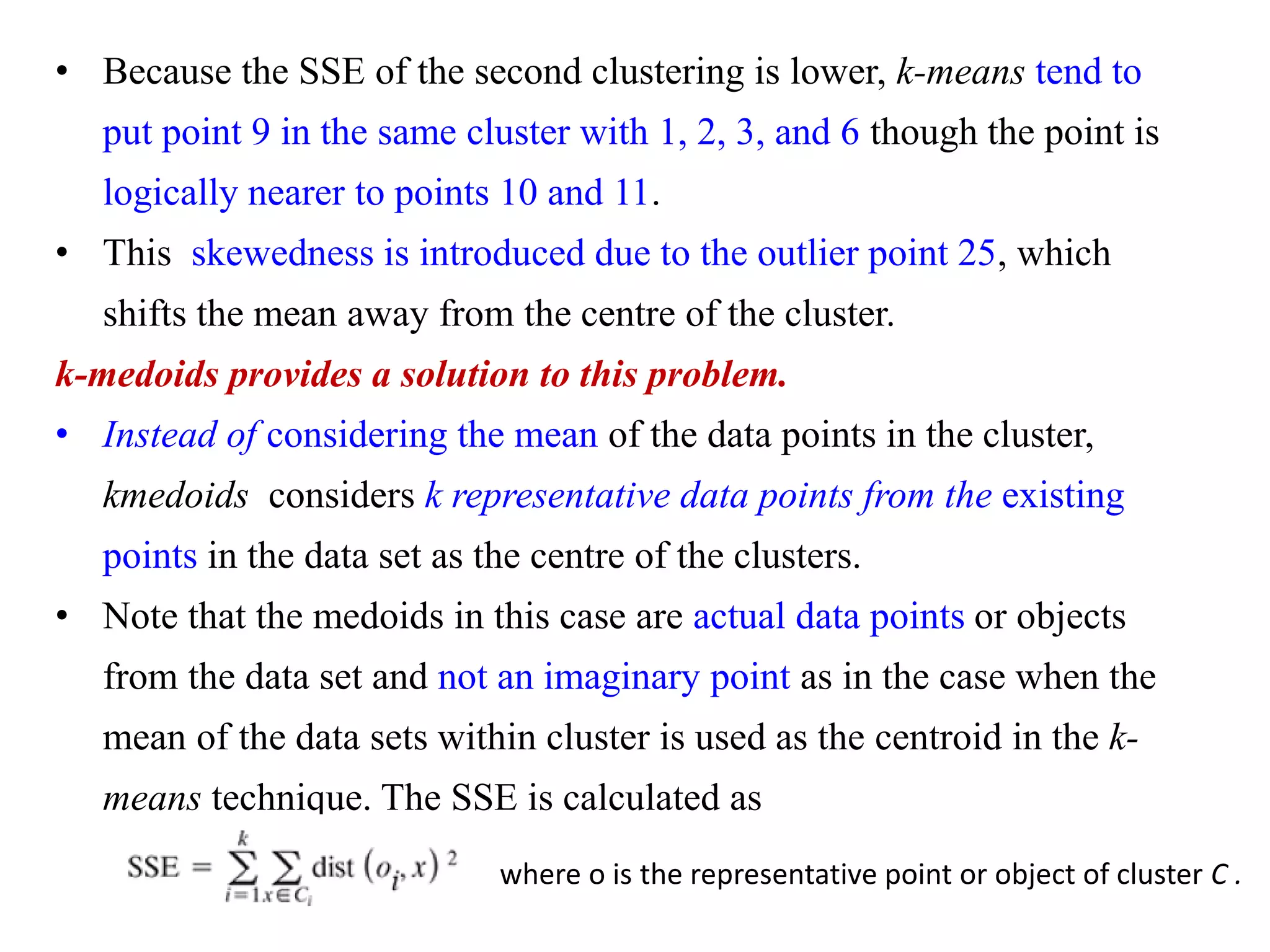 • Because the SSE of the second clustering is lower, k-means tend to
put point 9 in the same cluster with 1, 2, 3, and 6 though the point is
logically nearer to points 10 and 11.
• This skewedness is introduced due to the outlier point 25, which
shifts the mean away from the centre of the cluster.
k-medoids provides a solution to this problem.
• Instead of considering the mean of the data points in the cluster,
kmedoids considers k representative data points from the existing
points in the data set as the centre of the clusters.
• Note that the medoids in this case are actual data points or objects
from the data set and not an imaginary point as in the case when the
mean of the data sets within cluster is used as the centroid in the k-
means technique. The SSE is calculated as
where o is the representative point or object of cluster C .
 