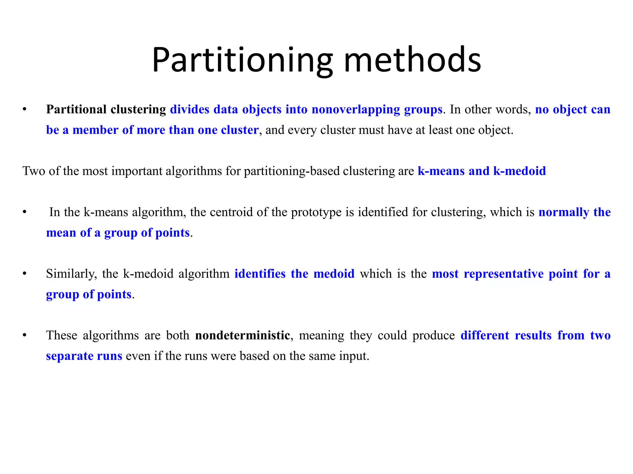 Partitioning methods
• Partitional clustering divides data objects into nonoverlapping groups. In other words, no object can
be a member of more than one cluster, and every cluster must have at least one object.
Two of the most important algorithms for partitioning-based clustering are k-means and k-medoid
• In the k-means algorithm, the centroid of the prototype is identified for clustering, which is normally the
mean of a group of points.
• Similarly, the k-medoid algorithm identifies the medoid which is the most representative point for a
group of points.
• These algorithms are both nondeterministic, meaning they could produce different results from two
separate runs even if the runs were based on the same input.
 