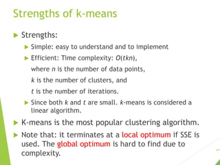 Strengths of k-means
 Strengths:
 Simple: easy to understand and to implement
 Efficient: Time complexity: O(tkn),
where n is the number of data points,
k is the number of clusters, and
t is the number of iterations.
 Since both k and t are small. k-means is considered a
linear algorithm.
 K-means is the most popular clustering algorithm.
 Note that: it terminates at a local optimum if SSE is
used. The global optimum is hard to find due to
complexity.
19
 