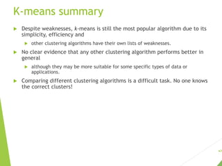 K-means summary
 Despite weaknesses, k-means is still the most popular algorithm due to its
simplicity, efficiency and
 other clustering algorithms have their own lists of weaknesses.
 No clear evidence that any other clustering algorithm performs better in
general
 although they may be more suitable for some specific types of data or
applications.
 Comparing different clustering algorithms is a difficult task. No one knows
the correct clusters!
26
 