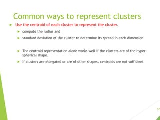 Common ways to represent clusters
 Use the centroid of each cluster to represent the cluster.
 compute the radius and
 standard deviation of the cluster to determine its spread in each dimension
 The centroid representation alone works well if the clusters are of the hyper-
spherical shape.
 If clusters are elongated or are of other shapes, centroids are not sufficient
28
 