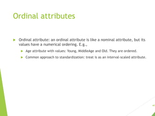 Ordinal attributes
 Ordinal attribute: an ordinal attribute is like a nominal attribute, but its
values have a numerical ordering. E.g.,
 Age attribute with values: Young, MiddleAge and Old. They are ordered.
 Common approach to standardization: treat is as an interval-scaled attribute.
62
 