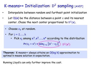 K-means++ Initialization: D2
sampling [AV07]
• Choose 𝐜𝟏 at random.
• Pick 𝐜𝐣 among 𝐱𝟏
, 𝐱𝟐
, … , 𝐱𝒏
according to the distribution
• For j = 2, … , k
• Interpolate between random and furthest point initialization
𝐏𝐫(𝐜𝐣 = 𝐱𝐢) ∝ 𝐦𝐢𝐧𝐣′<𝐣 𝐱𝐢 − 𝐜𝐣′
𝟐
• Let D(x) be the distance between a point 𝑥 and its nearest
center. Chose the next center proportional to D2
(𝐱).
D2
(𝐱𝐢
)
Theorem: K-means++ always attains an O(log k) approximation to
optimal k-means solution in expectation.
Running Lloyd’s can only further improve the cost.
 