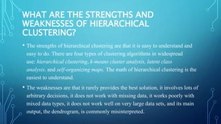 WHAT ARE THE STRENGTHS AND
WEAKNESSES OF HIERARCHICAL
CLUSTERING?
• The strengths of hierarchical clustering are that it is easy to understand and
easy to do. There are four types of clustering algorithms in widespread
use: hierarchical clustering, k-means cluster analysis, latent class
analysis, and self-organizing maps. The math of hierarchical clustering is the
easiest to understand.
• The weaknesses are that it rarely provides the best solution, it involves lots of
arbitrary decisions, it does not work with missing data, it works poorly with
mixed data types, it does not work well on very large data sets, and its main
output, the dendrogram, is commonly misinterpreted.
 