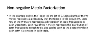 Non-negative Matrix-Factorization
• In the example above, the Topics (p) are set to 6. Each column of the W
matrix represents a probability that the topic is in the document. Each
row of the W matrix represents a distribution of topic frequencies in
each Document. Each row of the H matrix represent the distribution of
term frequencies in each topic, and can be seen as the degree to which
each term is activated in each topic.
 