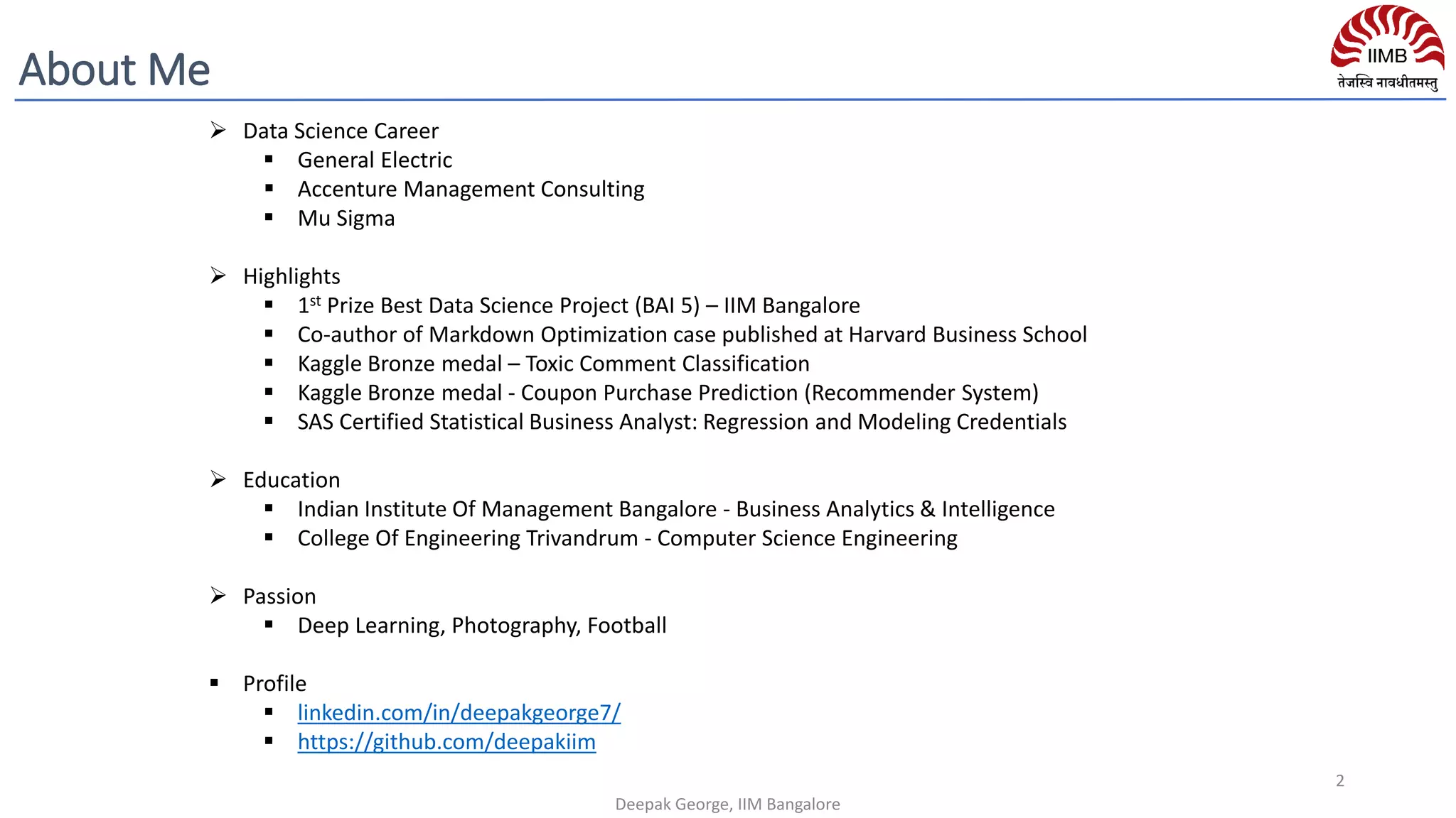 ➢ Data Science Career
▪ General Electric
▪ Accenture Management Consulting
▪ Mu Sigma
➢ Highlights
▪ 1st Prize Best Data Science Project (BAI 5) – IIM Bangalore
▪ Co-author of Markdown Optimization case published at Harvard Business School
▪ Kaggle Bronze medal – Toxic Comment Classification
▪ Kaggle Bronze medal - Coupon Purchase Prediction (Recommender System)
▪ SAS Certified Statistical Business Analyst: Regression and Modeling Credentials
➢ Education
▪ Indian Institute Of Management Bangalore - Business Analytics & Intelligence
▪ College Of Engineering Trivandrum - Computer Science Engineering
➢ Passion
▪ Deep Learning, Photography, Football
▪ Profile
▪ linkedin.com/in/deepakgeorge7/
▪ https://github.com/deepakiim
Deepak George, IIM Bangalore
2
About Me
 