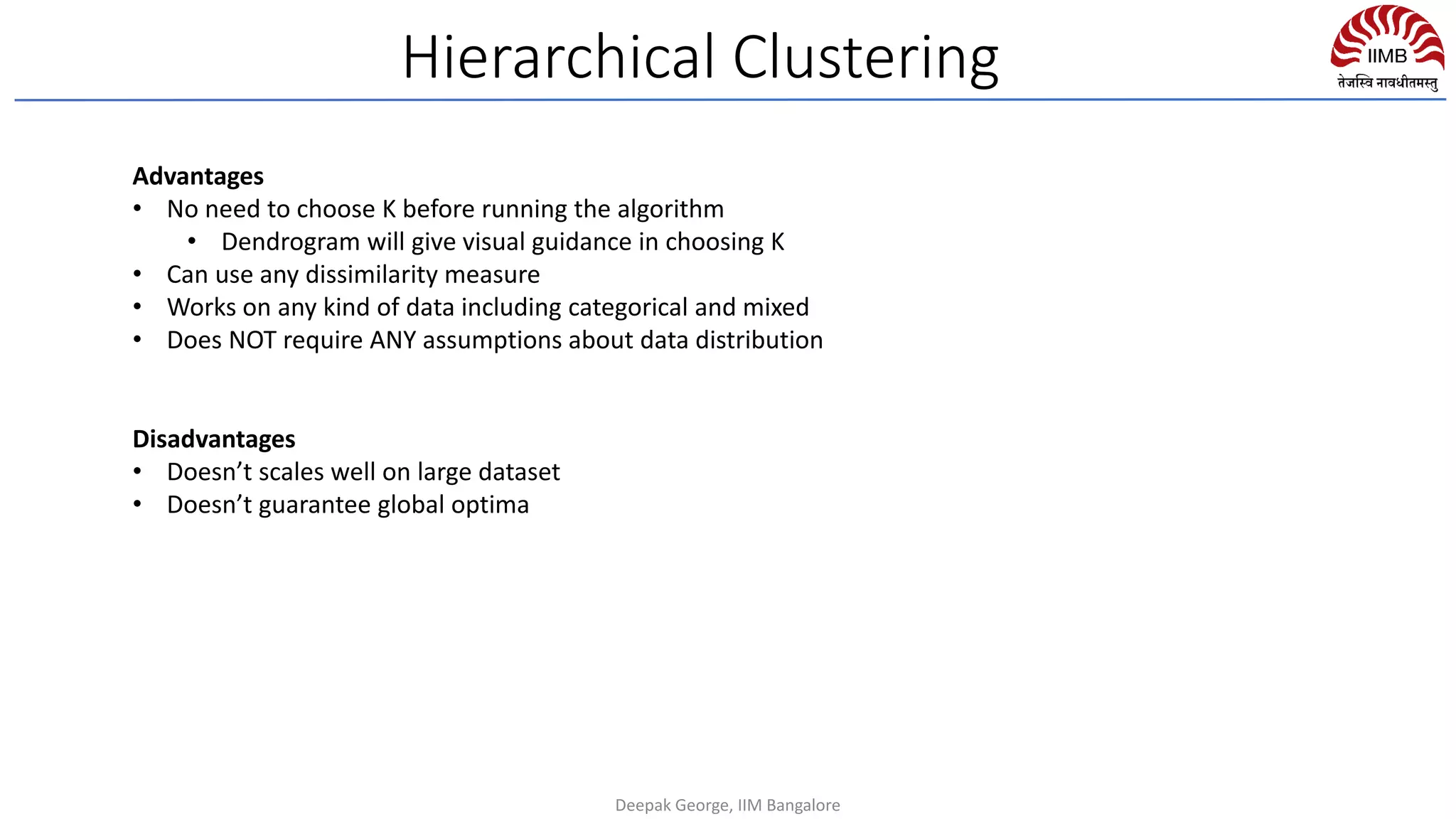 Hierarchical Clustering
Advantages
• No need to choose K before running the algorithm
• Dendrogram will give visual guidance in choosing K
• Can use any dissimilarity measure
• Works on any kind of data including categorical and mixed
• Does NOT require ANY assumptions about data distribution
Disadvantages
• Doesn’t scales well on large dataset
• Doesn’t guarantee global optima
Deepak George, IIM Bangalore
 