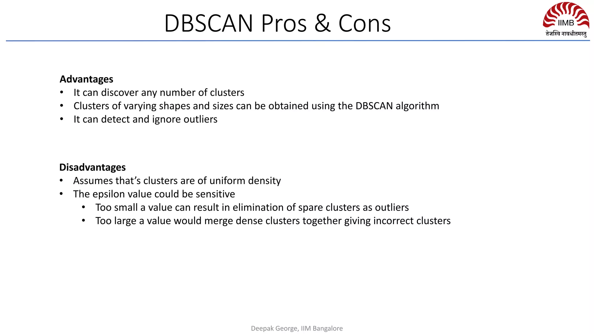 Advantages
• It can discover any number of clusters
• Clusters of varying shapes and sizes can be obtained using the DBSCAN algorithm
• It can detect and ignore outliers
Disadvantages
• Assumes that’s clusters are of uniform density
• The epsilon value could be sensitive
• Too small a value can result in elimination of spare clusters as outliers
• Too large a value would merge dense clusters together giving incorrect clusters
DBSCAN Pros & Cons
Deepak George, IIM Bangalore
 