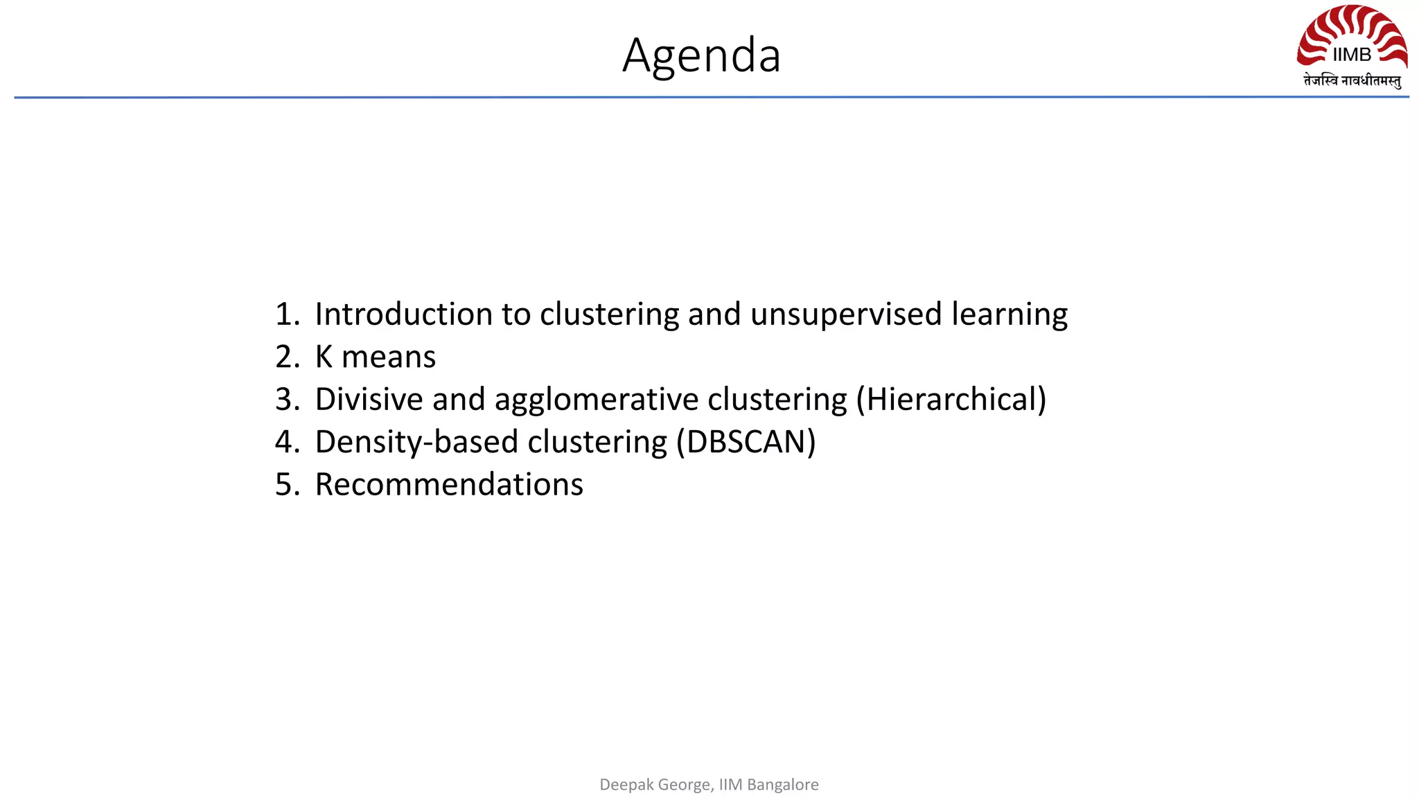 1. Introduction to clustering and unsupervised learning
2. K means
3. Divisive and agglomerative clustering (Hierarchical)
4. Density-based clustering (DBSCAN)
5. Recommendations
Agenda
Deepak George, IIM Bangalore
 