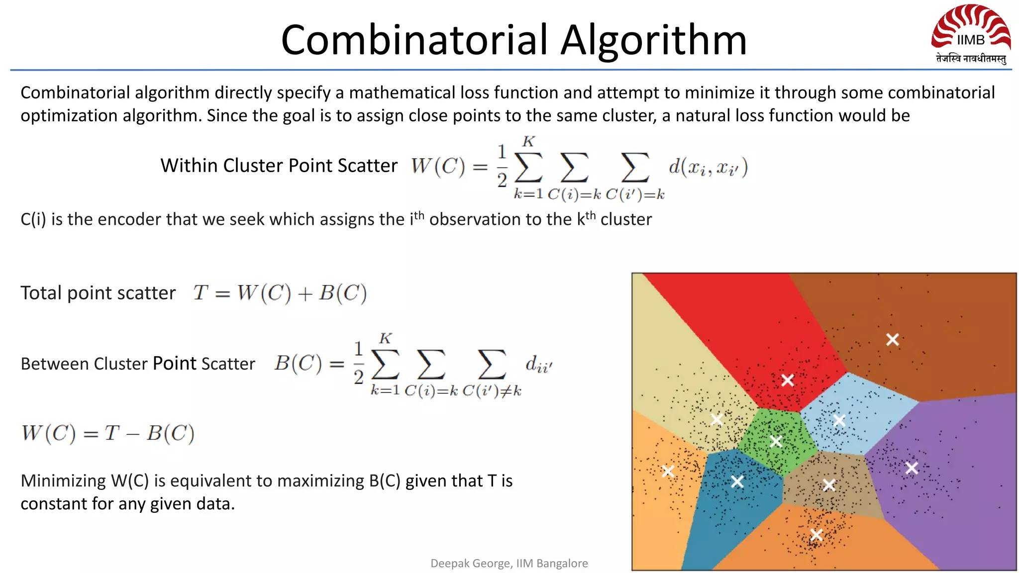 Minimizing W(C) is equivalent to maximizing B(C) given that T is
constant for any given data.
C(i) is the encoder that we seek which assigns the ith observation to the kth cluster
Within Cluster Point Scatter
Total point scatter
Between Cluster Point Scatter
Combinatorial algorithm directly specify a mathematical loss function and attempt to minimize it through some combinatorial
optimization algorithm. Since the goal is to assign close points to the same cluster, a natural loss function would be
Combinatorial Algorithm
Deepak George, IIM Bangalore
 