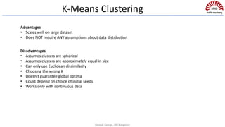 K-Means Clustering
Advantages
• Scales well on large dataset
• Does NOT require ANY assumptions about data distribution
Disadvantages
• Assumes clusters are spherical
• Assumes clusters are approximately equal in size
• Can only use Euclidean dissimilarity
• Choosing the wrong K
• Doesn’t guarantee global optima
• Could depend on choice of initial seeds
• Works only with continuous data
Deepak George, IIM Bangalore
 