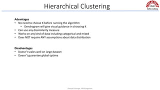 Hierarchical Clustering
Advantages
• No need to choose K before running the algorithm
• Dendrogram will give visual guidance in choosing K
• Can use any dissimilarity measure
• Works on any kind of data including categorical and mixed
• Does NOT require ANY assumptions about data distribution
Disadvantages
• Doesn’t scales well on large dataset
• Doesn’t guarantee global optima
Deepak George, IIM Bangalore
 