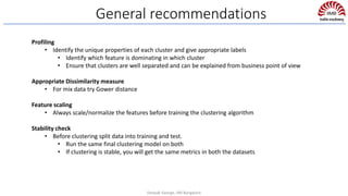 General recommendations
Profiling
• Identify the unique properties of each cluster and give appropriate labels
• Identify which feature is dominating in which cluster
• Ensure that clusters are well separated and can be explained from business point of view
Appropriate Dissimilarity measure
• For mix data try Gower distance
Feature scaling
• Always scale/normalize the features before training the clustering algorithm
Stability check
• Before clustering split data into training and test.
• Run the same final clustering model on both
• If clustering is stable, you will get the same metrics in both the datasets
Deepak George, IIM Bangalore
 