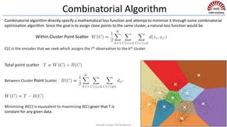 Minimizing W(C) is equivalent to maximizing B(C) given that T is
constant for any given data.
C(i) is the encoder that we seek which assigns the ith observation to the kth cluster
Within Cluster Point Scatter
Total point scatter
Between Cluster Point Scatter
Combinatorial algorithm directly specify a mathematical loss function and attempt to minimize it through some combinatorial
optimization algorithm. Since the goal is to assign close points to the same cluster, a natural loss function would be
Combinatorial Algorithm
Deepak George, IIM Bangalore
 