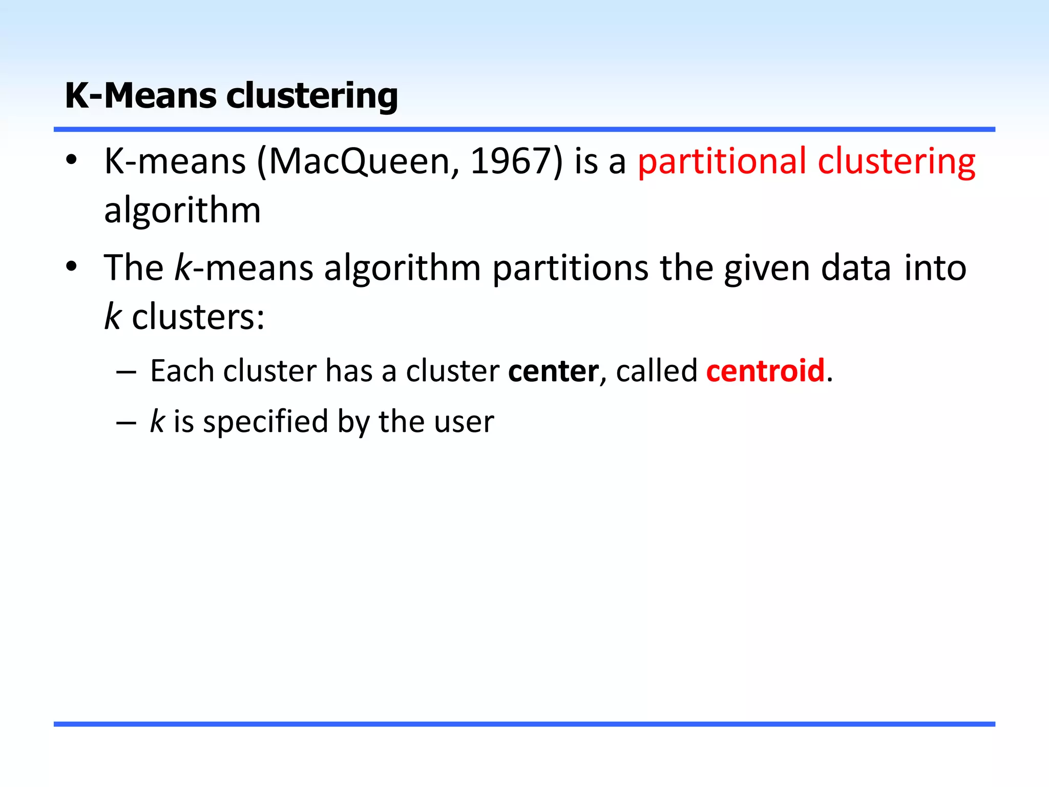 K-Means clustering
• K-means (MacQueen, 1967) is a partitional clustering
algorithm
• The k-means algorithm partitions the given data into
k clusters:
– Each cluster has a cluster center, called centroid.
– k is specified by the user
 