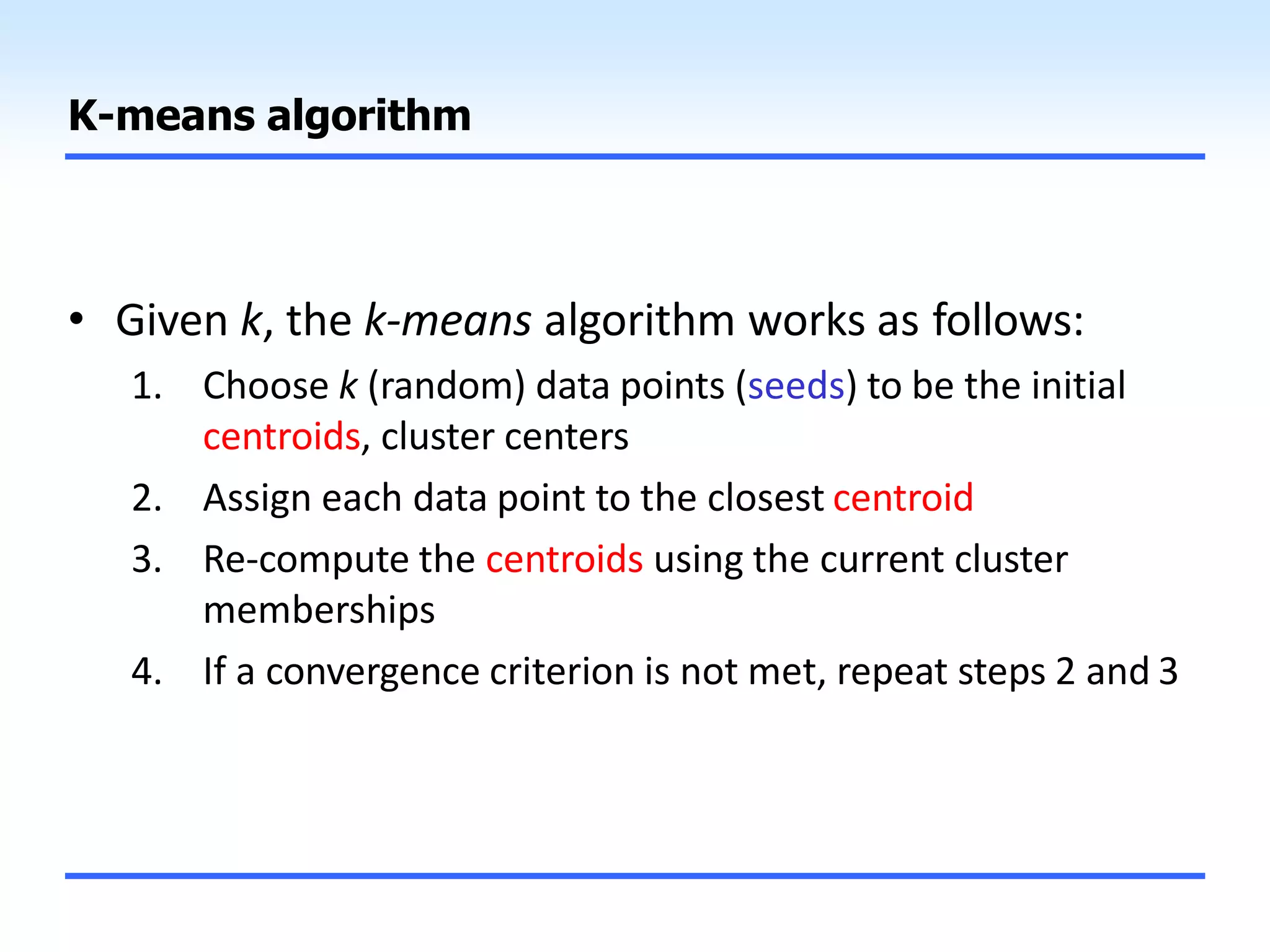 K-means algorithm
• Given k, the k-means algorithm works as follows:
1. Choose k (random) data points (seeds) to be the initial
centroids, cluster centers
2. Assign each data point to the closest centroid
3. Re-compute the centroids using the current cluster
memberships
4. If a convergence criterion is not met, repeat steps 2 and 3
 