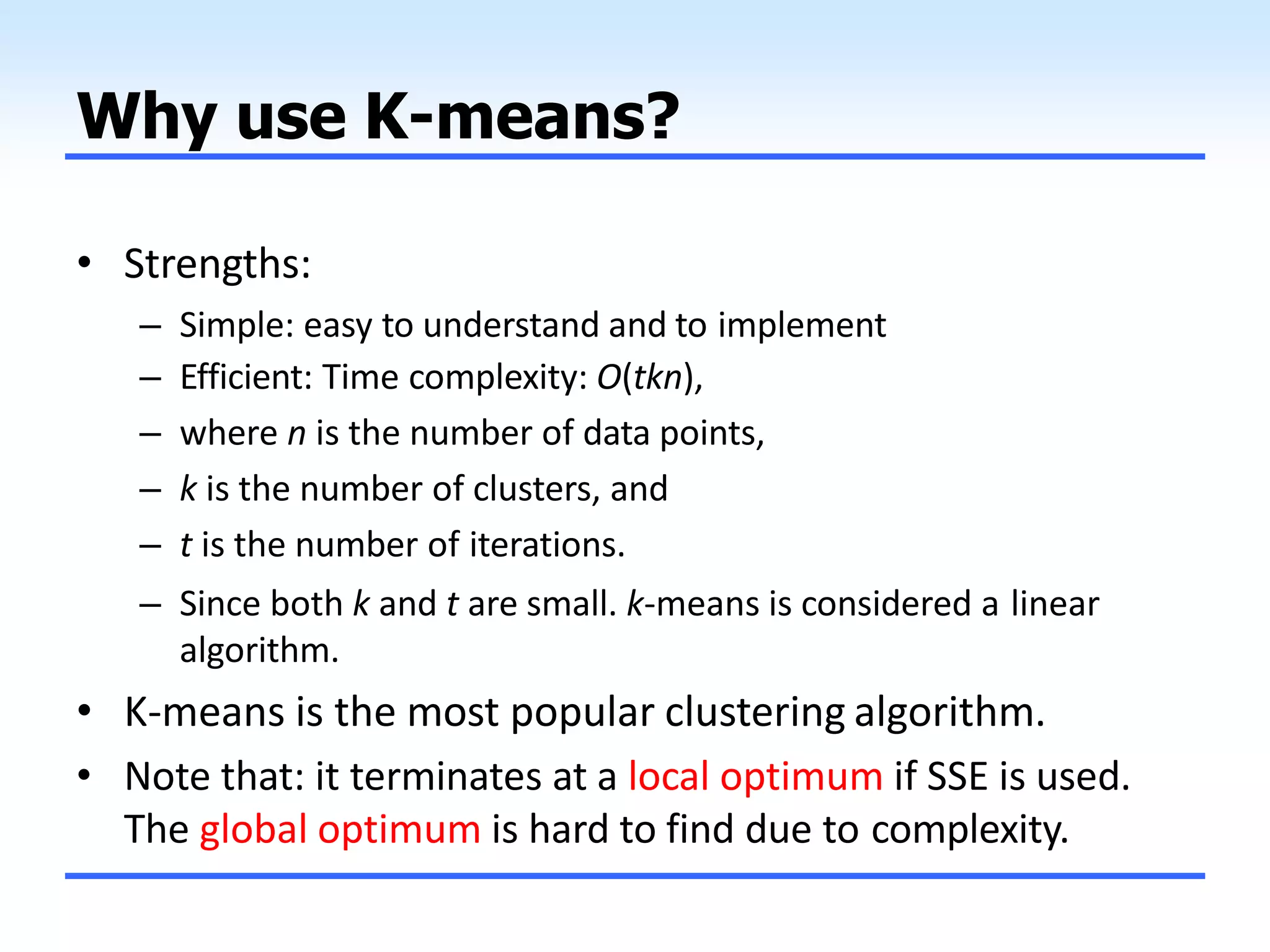 Why use K-means?
• Strengths:
– Simple: easy to understand and to implement
– Efficient: Time complexity: O(tkn),
– where n is the number of data points,
– k is the number of clusters, and
– t is the number of iterations.
– Since both k and t are small. k-means is considered a linear
algorithm.
• K-means is the most popular clustering algorithm.
• Note that: it terminates at a local optimum if SSE is used.
The global optimum is hard to find due to complexity.
 