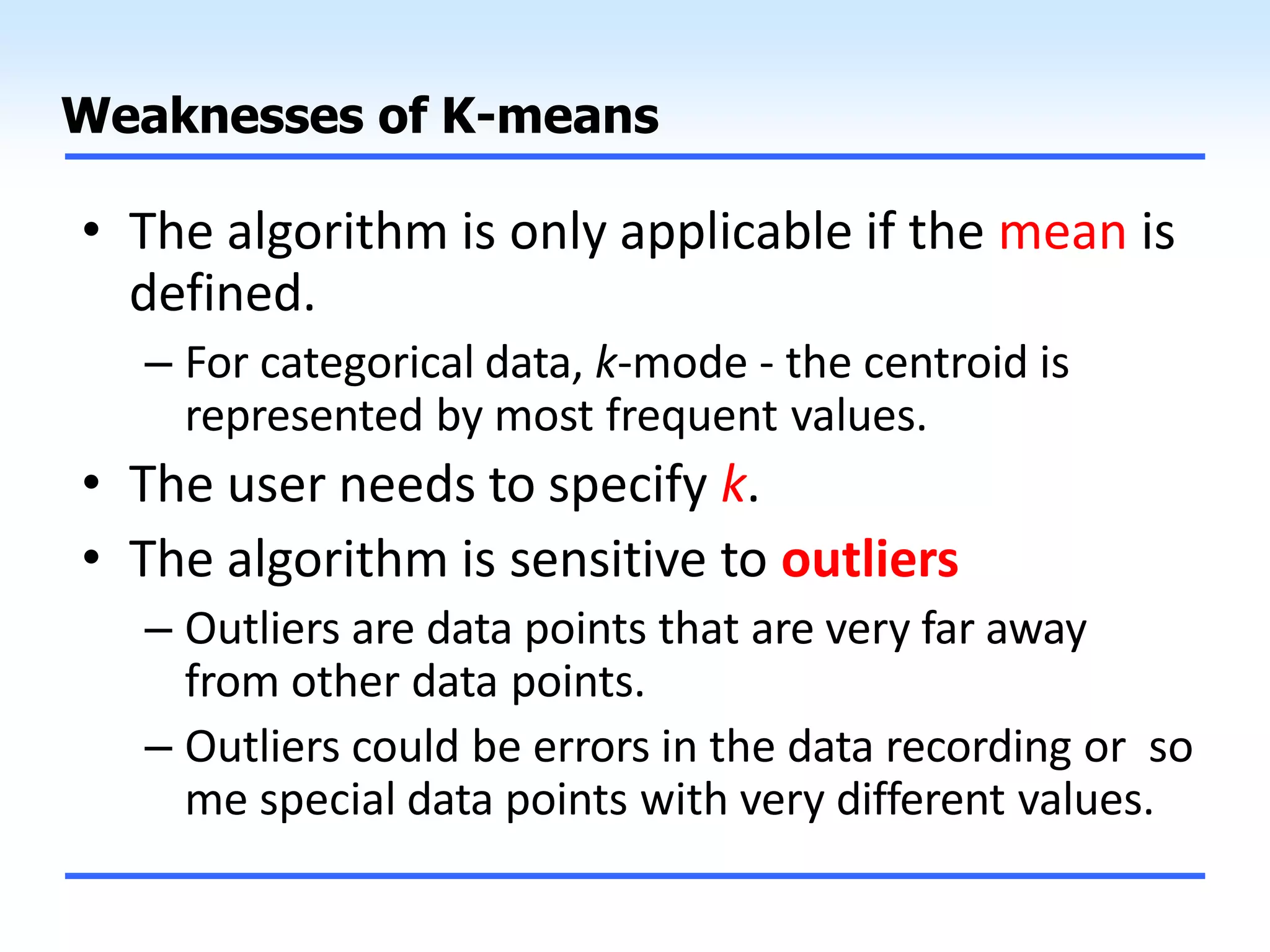 Weaknesses of K-means
• The algorithm is only applicable if the mean is
defined.
– For categorical data, k-mode - the centroid is
represented by most frequent values.
• The user needs to specify k.
• The algorithm is sensitive to outliers
– Outliers are data points that are very far away
from other data points.
– Outliers could be errors in the data recording or so
me special data points with very different values.
 