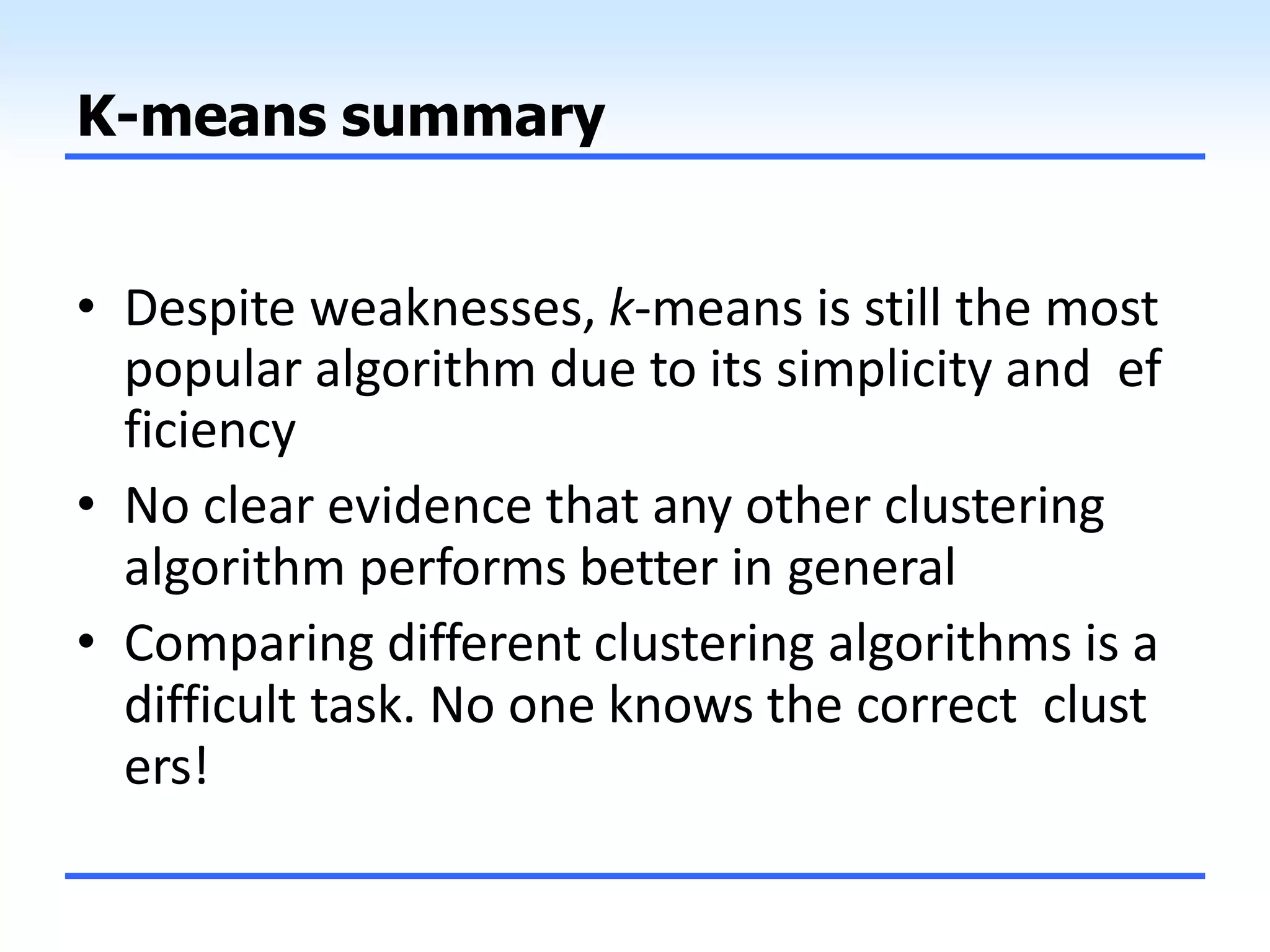 K-means summary
• Despite weaknesses, k-means is still the most
popular algorithm due to its simplicity and ef
ficiency
• No clear evidence that any other clustering
algorithm performs better in general
• Comparing different clustering algorithms is a
difficult task. No one knows the correct clust
ers!
 