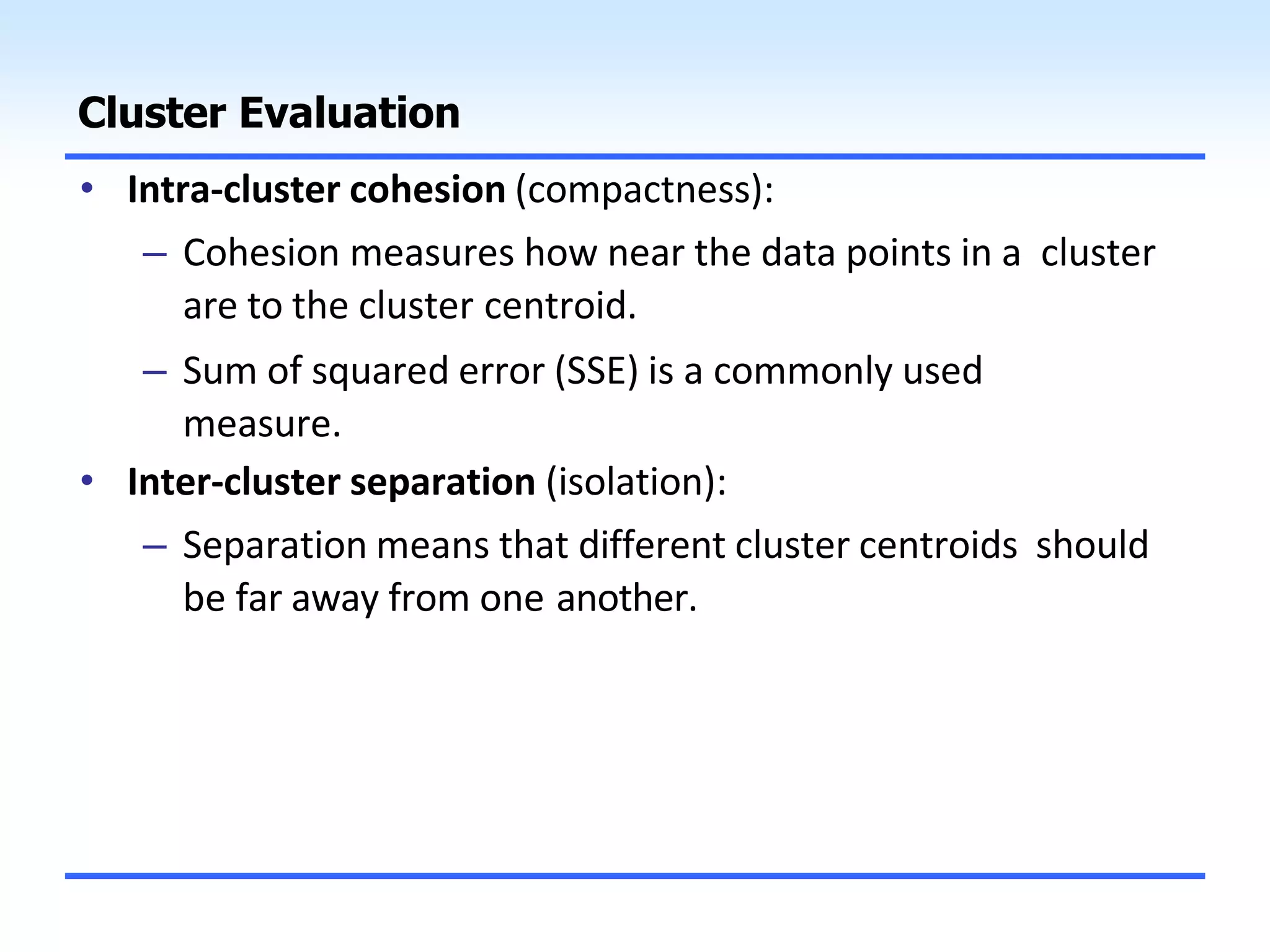 Cluster Evaluation
• Intra-cluster cohesion (compactness):
– Cohesion measures how near the data points in a cluster
are to the cluster centroid.
– Sum of squared error (SSE) is a commonly used
measure.
• Inter-cluster separation (isolation):
– Separation means that different cluster centroids should
be far away from one another.
 