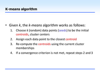 K-means algorithm
• Given k, the k-means algorithm works as follows:
1. Choose k (random) data points (seeds) to be the initial
centroids, cluster centers
2. Assign each data point to the closest centroid
3. Re-compute the centroids using the current cluster
memberships
4. If a convergence criterion is not met, repeat steps 2 and 3
 