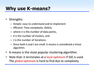 Why use K-means?
• Strengths:
– Simple: easy to understand and to implement
– Efficient: Time complexity: O(tkn),
– where n is the number of data points,
– k is the number of clusters, and
– t is the number of iterations.
– Since both k and t are small. k-means is considered a linear
algorithm.
• K-means is the most popular clustering algorithm.
• Note that: it terminates at a local optimum if SSE is used.
The global optimum is hard to find due to complexity.
 