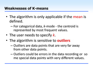 Weaknesses of K-means
• The algorithm is only applicable if the mean is
defined.
– For categorical data, k-mode - the centroid is
represented by most frequent values.
• The user needs to specify k.
• The algorithm is sensitive to outliers
– Outliers are data points that are very far away
from other data points.
– Outliers could be errors in the data recording or so
me special data points with very different values.
 