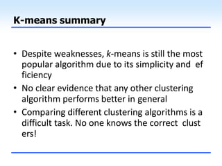 K-means summary
• Despite weaknesses, k-means is still the most
popular algorithm due to its simplicity and ef
ficiency
• No clear evidence that any other clustering
algorithm performs better in general
• Comparing different clustering algorithms is a
difficult task. No one knows the correct clust
ers!
 