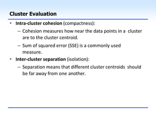 Cluster Evaluation
• Intra-cluster cohesion (compactness):
– Cohesion measures how near the data points in a cluster
are to the cluster centroid.
– Sum of squared error (SSE) is a commonly used
measure.
• Inter-cluster separation (isolation):
– Separation means that different cluster centroids should
be far away from one another.
 