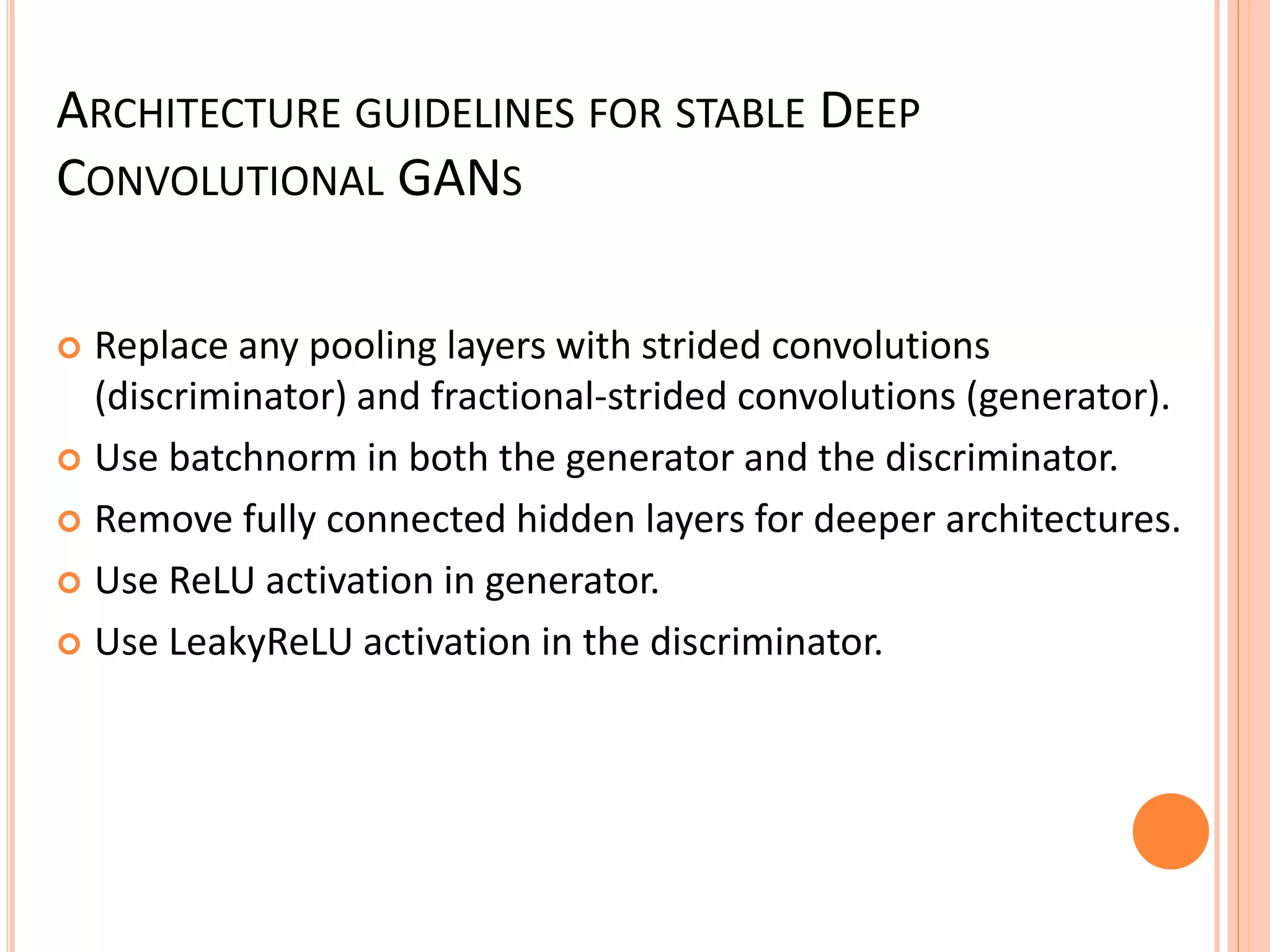 ARCHITECTURE GUIDELINES FOR STABLE DEEP
CONVOLUTIONAL GANS
 Replace any pooling layers with strided convolutions
(discriminator) and fractional-strided convolutions (generator).
 Use batchnorm in both the generator and the discriminator.
 Remove fully connected hidden layers for deeper architectures.
 Use ReLU activation in generator.
 Use LeakyReLU activation in the discriminator.
 