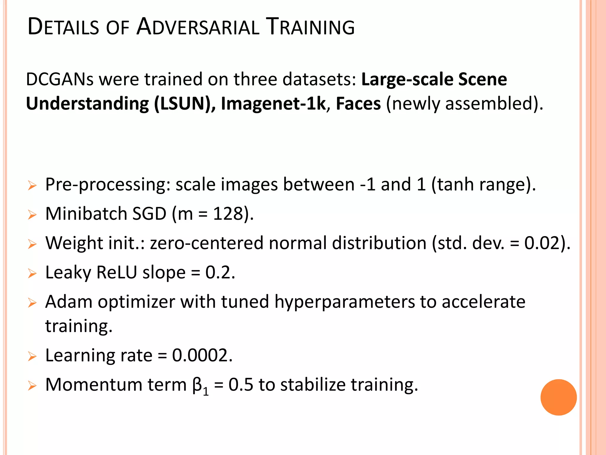 DETAILS OF ADVERSARIAL TRAINING
 Pre-processing: scale images between -1 and 1 (tanh range).
 Minibatch SGD (m = 128).
 Weight init.: zero-centered normal distribution (std. dev. = 0.02).
 Leaky ReLU slope = 0.2.
 Adam optimizer with tuned hyperparameters to accelerate
training.
 Learning rate = 0.0002.
 Momentum term β1 = 0.5 to stabilize training.
DCGANs were trained on three datasets: Large-scale Scene
Understanding (LSUN), Imagenet-1k, Faces (newly assembled).
 