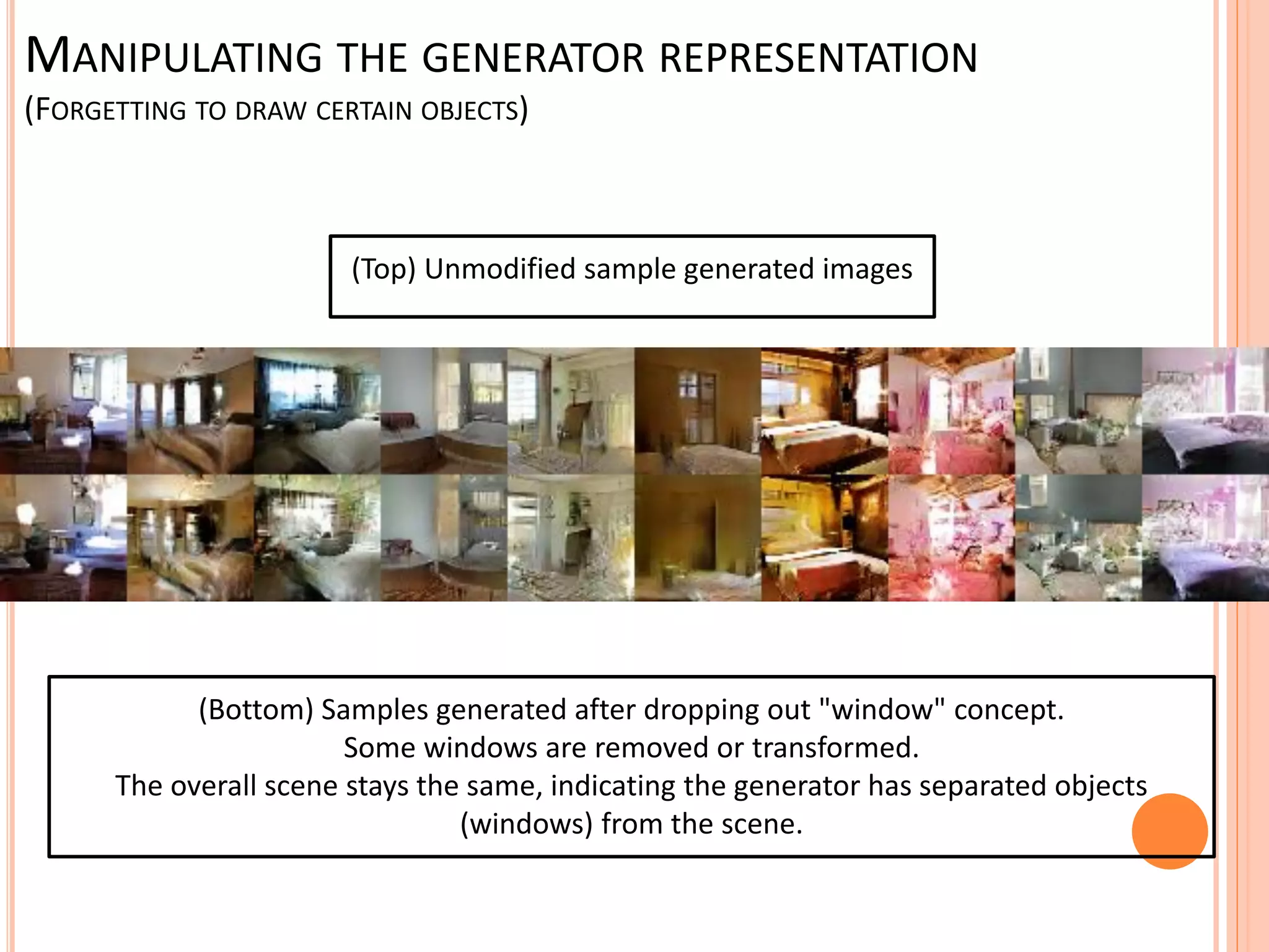 (Top) Unmodified sample generated images
(Bottom) Samples generated after dropping out "window" concept.
Some windows are removed or transformed.
The overall scene stays the same, indicating the generator has separated objects
(windows) from the scene.
MANIPULATING THE GENERATOR REPRESENTATION
(FORGETTING TO DRAW CERTAIN OBJECTS)
 