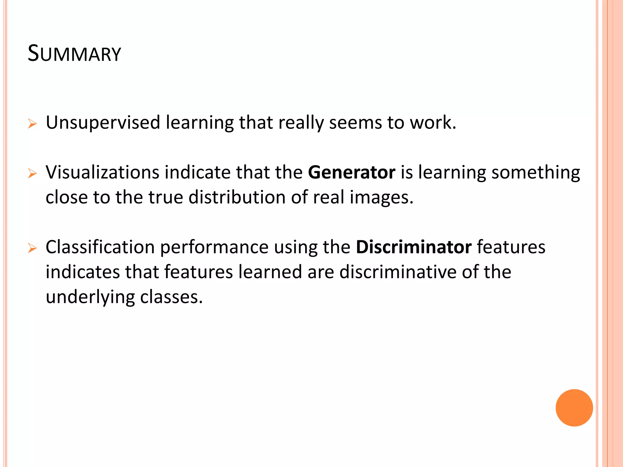 SUMMARY
 Unsupervised learning that really seems to work.
 Visualizations indicate that the Generator is learning something
close to the true distribution of real images.
 Classification performance using the Discriminator features
indicates that features learned are discriminative of the
underlying classes.
 