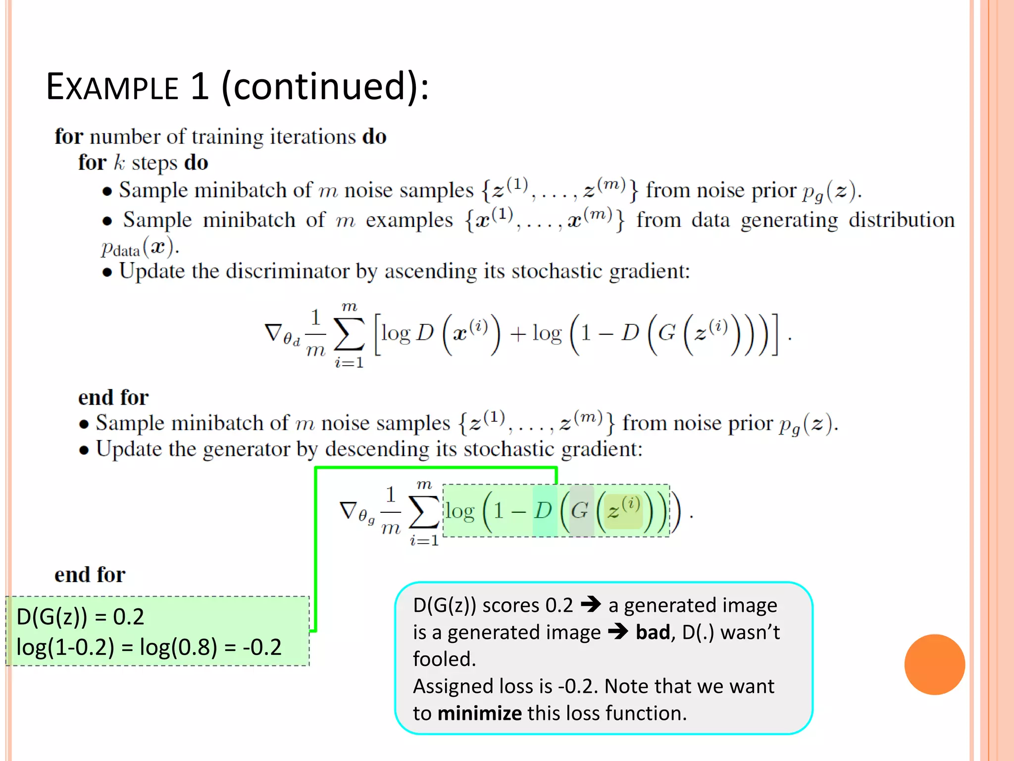 EXAMPLE 1 (continued):
D(G(z)) scores 0.2  a generated image
is a generated image  bad, D(.) wasn’t
fooled.
Assigned loss is -0.2. Note that we want
to minimize this loss function.
D(G(z)) = 0.2
log(1-0.2) = log(0.8) = -0.2
 