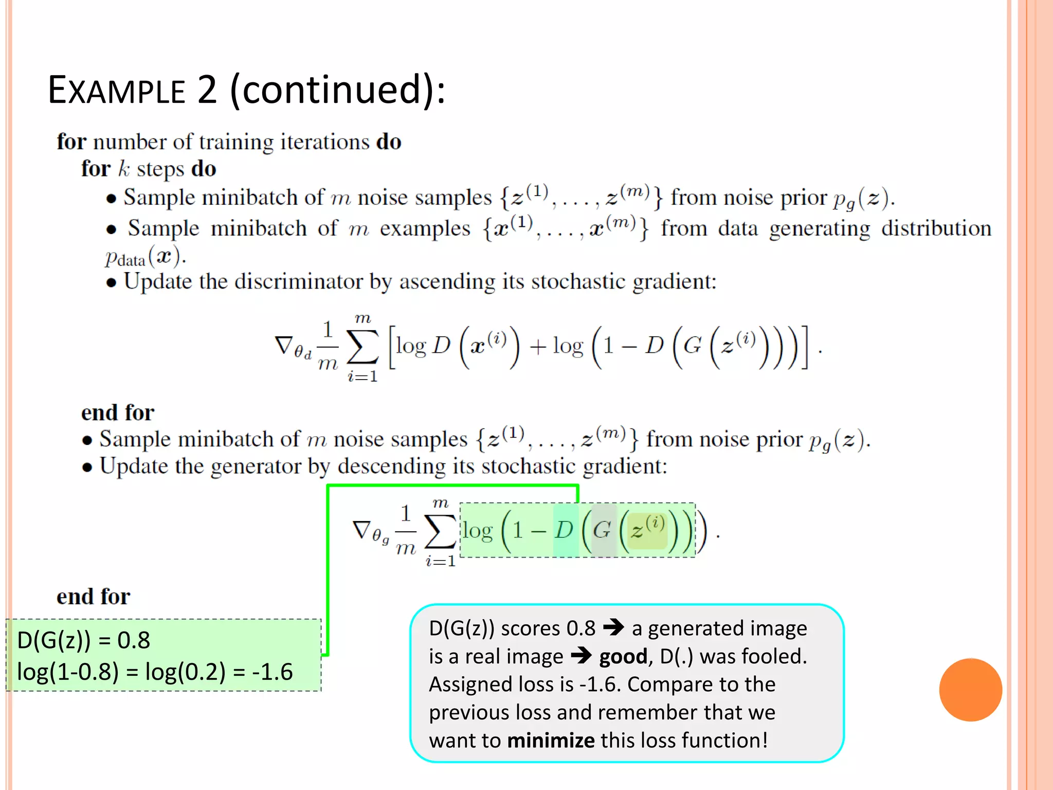 EXAMPLE 2 (continued):
D(G(z)) scores 0.8  a generated image
is a real image  good, D(.) was fooled.
Assigned loss is -1.6. Compare to the
previous loss and remember that we
want to minimize this loss function!
D(G(z)) = 0.8
log(1-0.8) = log(0.2) = -1.6
 