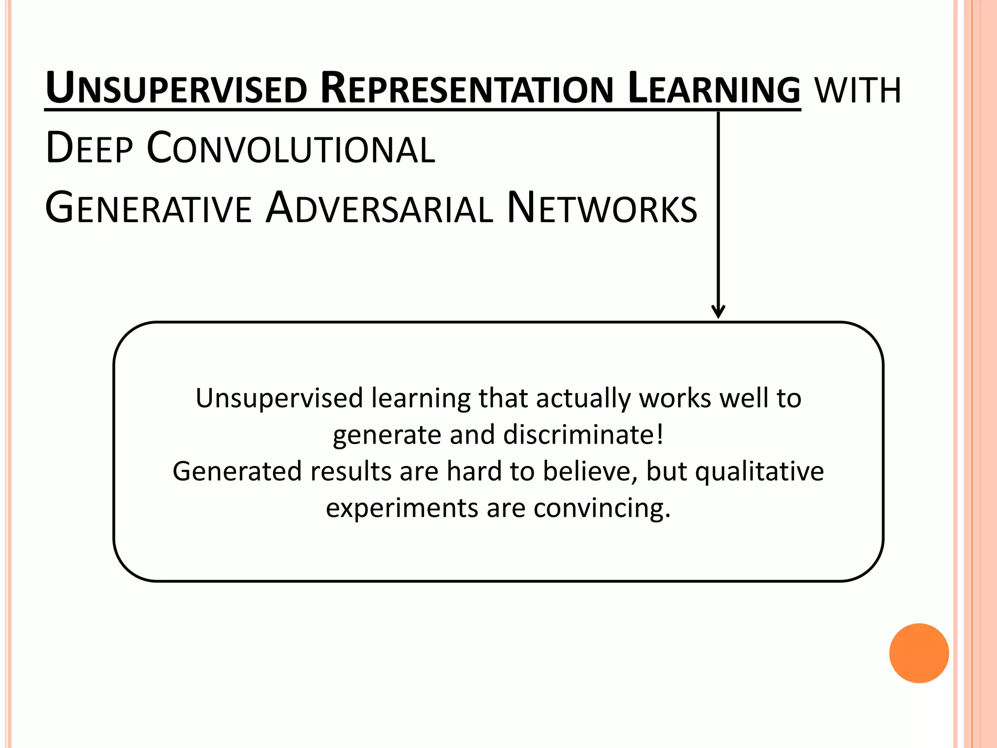 UNSUPERVISED REPRESENTATION LEARNING WITH
DEEP CONVOLUTIONAL
GENERATIVE ADVERSARIAL NETWORKS
Unsupervised learning that actually works well to
generate and discriminate!
Generated results are hard to believe, but qualitative
experiments are convincing.
 