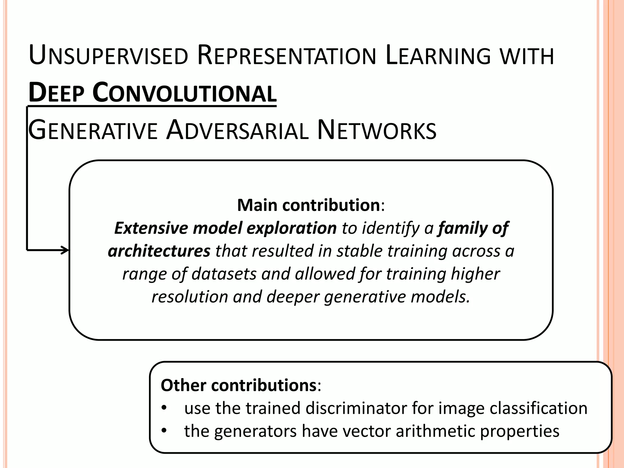UNSUPERVISED REPRESENTATION LEARNING WITH
DEEP CONVOLUTIONAL
GENERATIVE ADVERSARIAL NETWORKS
Main contribution:
Extensive model exploration to identify a family of
architectures that resulted in stable training across a
range of datasets and allowed for training higher
resolution and deeper generative models.
Other contributions:
• use the trained discriminator for image classification
• the generators have vector arithmetic properties
 
