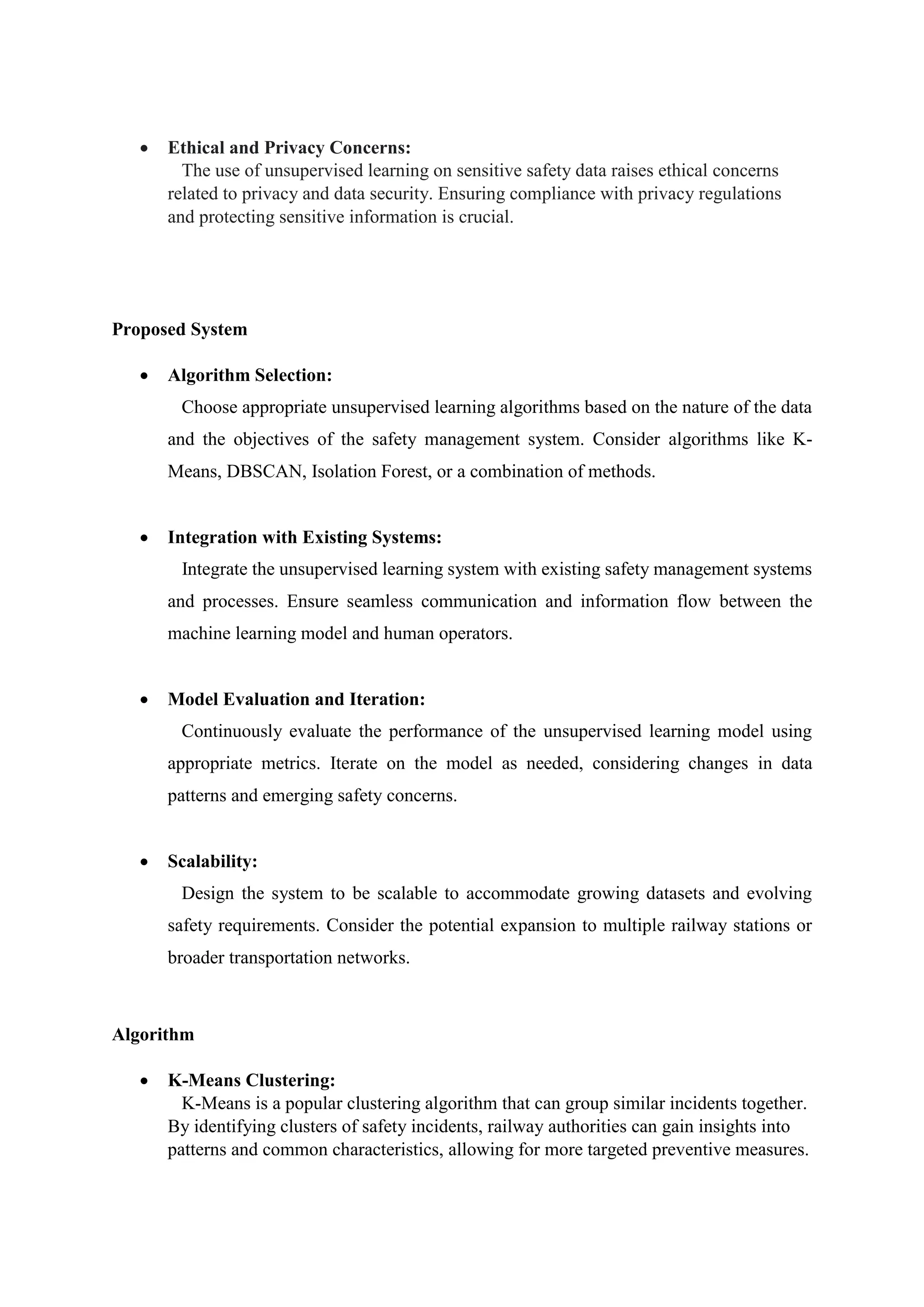  Ethical and Privacy Concerns:
The use of unsupervised learning on sensitive safety data raises ethical concerns
related to privacy and data security. Ensuring compliance with privacy regulations
and protecting sensitive information is crucial.
Proposed System
 Algorithm Selection:
Choose appropriate unsupervised learning algorithms based on the nature of the data
and the objectives of the safety management system. Consider algorithms like K-
Means, DBSCAN, Isolation Forest, or a combination of methods.
 Integration with Existing Systems:
Integrate the unsupervised learning system with existing safety management systems
and processes. Ensure seamless communication and information flow between the
machine learning model and human operators.
 Model Evaluation and Iteration:
Continuously evaluate the performance of the unsupervised learning model using
appropriate metrics. Iterate on the model as needed, considering changes in data
patterns and emerging safety concerns.
 Scalability:
Design the system to be scalable to accommodate growing datasets and evolving
safety requirements. Consider the potential expansion to multiple railway stations or
broader transportation networks.
Algorithm
 K-Means Clustering:
K-Means is a popular clustering algorithm that can group similar incidents together.
By identifying clusters of safety incidents, railway authorities can gain insights into
patterns and common characteristics, allowing for more targeted preventive measures.
 