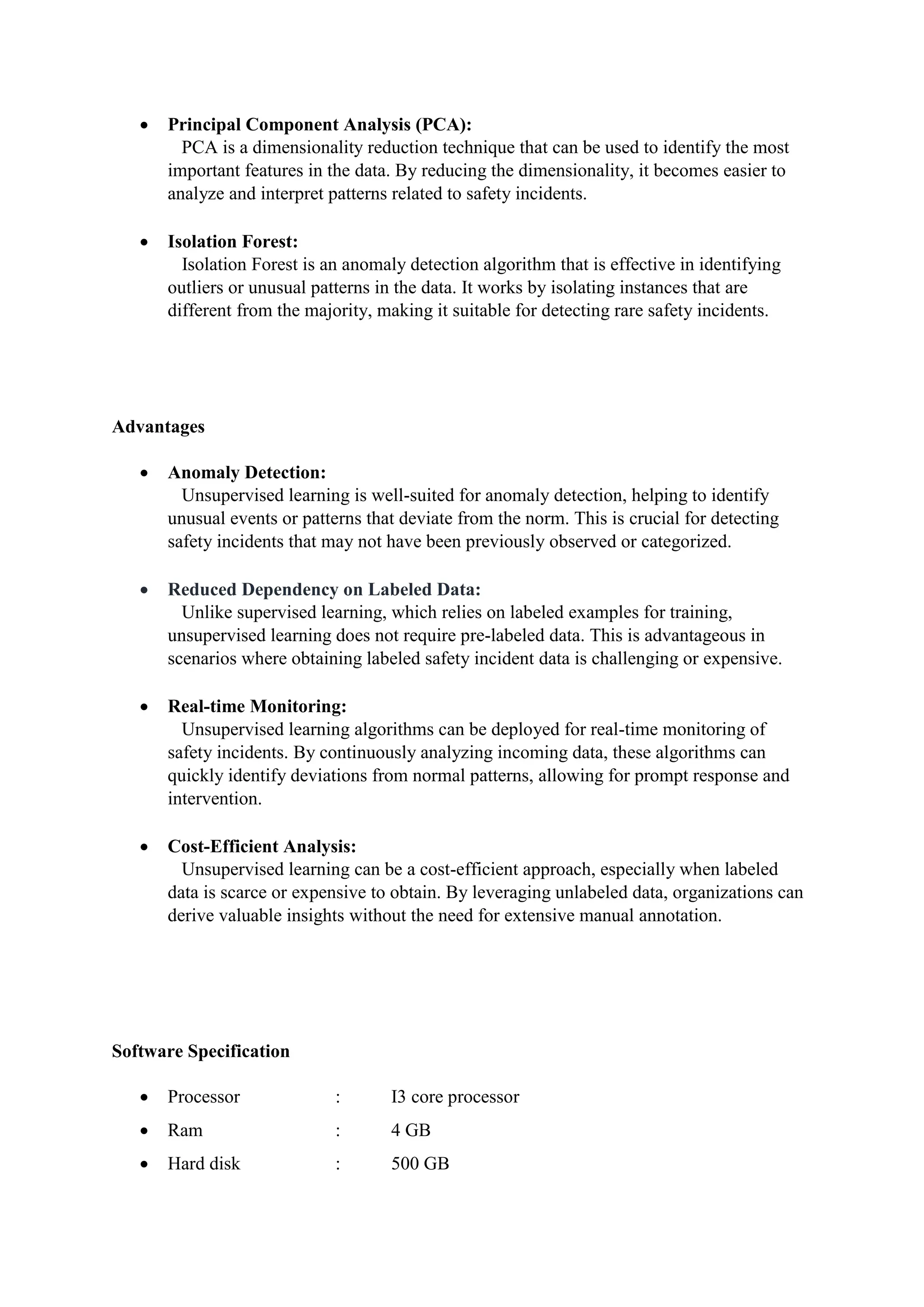  Principal Component Analysis (PCA):
PCA is a dimensionality reduction technique that can be used to identify the most
important features in the data. By reducing the dimensionality, it becomes easier to
analyze and interpret patterns related to safety incidents.
 Isolation Forest:
Isolation Forest is an anomaly detection algorithm that is effective in identifying
outliers or unusual patterns in the data. It works by isolating instances that are
different from the majority, making it suitable for detecting rare safety incidents.
Advantages
 Anomaly Detection:
Unsupervised learning is well-suited for anomaly detection, helping to identify
unusual events or patterns that deviate from the norm. This is crucial for detecting
safety incidents that may not have been previously observed or categorized.
 Reduced Dependency on Labeled Data:
Unlike supervised learning, which relies on labeled examples for training,
unsupervised learning does not require pre-labeled data. This is advantageous in
scenarios where obtaining labeled safety incident data is challenging or expensive.
 Real-time Monitoring:
Unsupervised learning algorithms can be deployed for real-time monitoring of
safety incidents. By continuously analyzing incoming data, these algorithms can
quickly identify deviations from normal patterns, allowing for prompt response and
intervention.
 Cost-Efficient Analysis:
Unsupervised learning can be a cost-efficient approach, especially when labeled
data is scarce or expensive to obtain. By leveraging unlabeled data, organizations can
derive valuable insights without the need for extensive manual annotation.
Software Specification
 Processor : I3 core processor
 Ram : 4 GB
 Hard disk : 500 GB
 